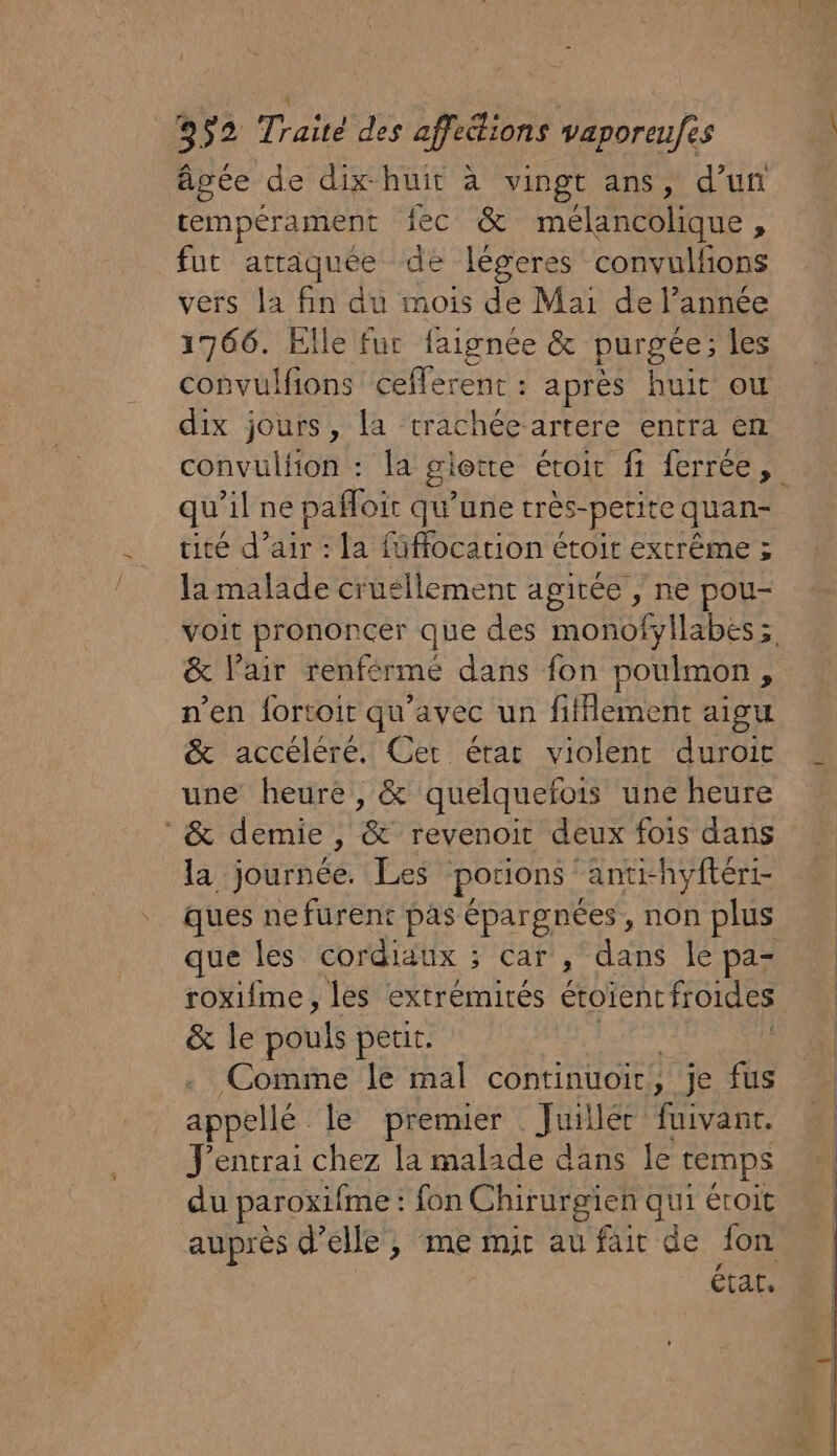 \ ; 852 Traité des affetions vaporeufes âgée de dix-huit à vingt ans, d’un tempérament ec &amp; mélancolique, fut attaquée de légeres convulfons vers la fin du mois de Mai de l’année 1766. Elle fur faignée &amp; purgée; les convulfions cefferent : après huit ou dix jours, la trachécartere entra en qu’il ne paffoir qu’une très-perite quan- tité d’air : la füffocation étoir extrême ; la malade cruellement agitée , ne pou- &amp; lair renferme dans fon poulmon s. n'en fortoit qu'avec un fiffement aigu &amp; accélérée. Cer état violent duroit une heure, &amp; quelquefois une heure &amp; demie , &amp; revenoit deux fois dans la journée. Les ‘porions anti-hyftéri- ques ne furent pas épargnées , non plus que les cordiaux ; car , dans le pa- roxifme, les extremirés éroïent froides &amp; le pouls petit. Comme le mal continuoir, je fus appellé le premier pe fuivant. J'entrai chez la malade dans le temps du paroxifme : fon Chirurgien qui éroit auprès d'elle, me mir au fait de fon état.