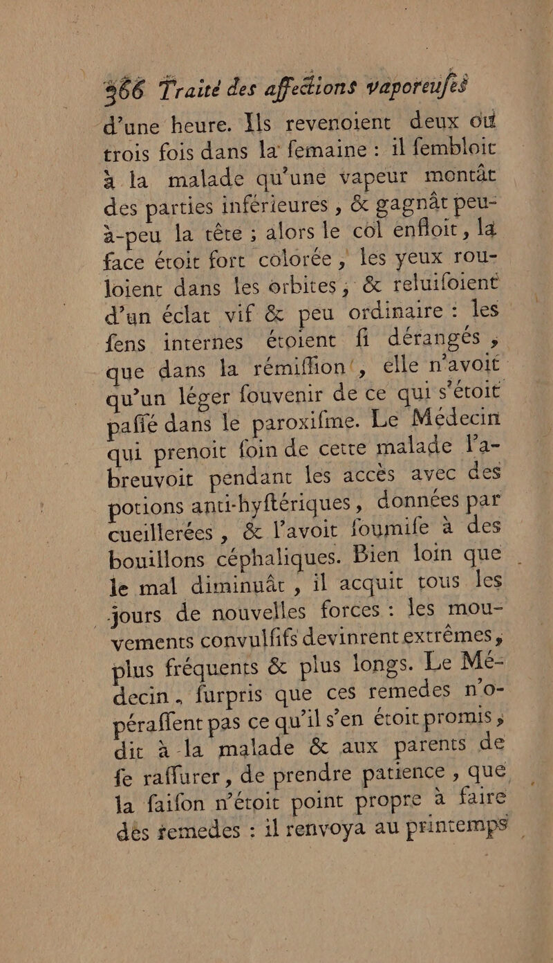 d’une heure. Ils revenoient deux où trois fois dans la femaine : il fembloit x la malade qu'une vapeur montât des parties inférieures ; &amp; gagnât peu- à-peu la crête ; alors le col enfloit, la face éroir fort colorée, les yeux rou- loient dans les orbites ; &amp; reluifoient d’un éclat vif &amp; peu ordinaire : les fens internes étoient fi dérangés , que dans la rémiffion', élle n’avoit qu'un léger fouvenir de ce qui s'étoit paffé dans le paroxifme. Le Médecin qui prenoit foin de cette malade la- breuvoit pendant Îles accès avec des potions anti-hyftériques, données par cueillerées , &amp; l’avoit foumife à des bouillons céphaliques. Bien loin que le mal diminuâr , il acquit tous les jours de nouvelles forces : les mou- vements convulfifs devinrentextrêmes, plus fréquents &amp; plus longs. Le Me- decin, furpris que ces remedes n'o- péraffent pas ce qu'ils’en étoit promis ; dir à la malade &amp; aux parents de fe raffurer, de prendre patience , que la faifon n’éroit point propre à faire dés femedes : il renvoya au printemps.