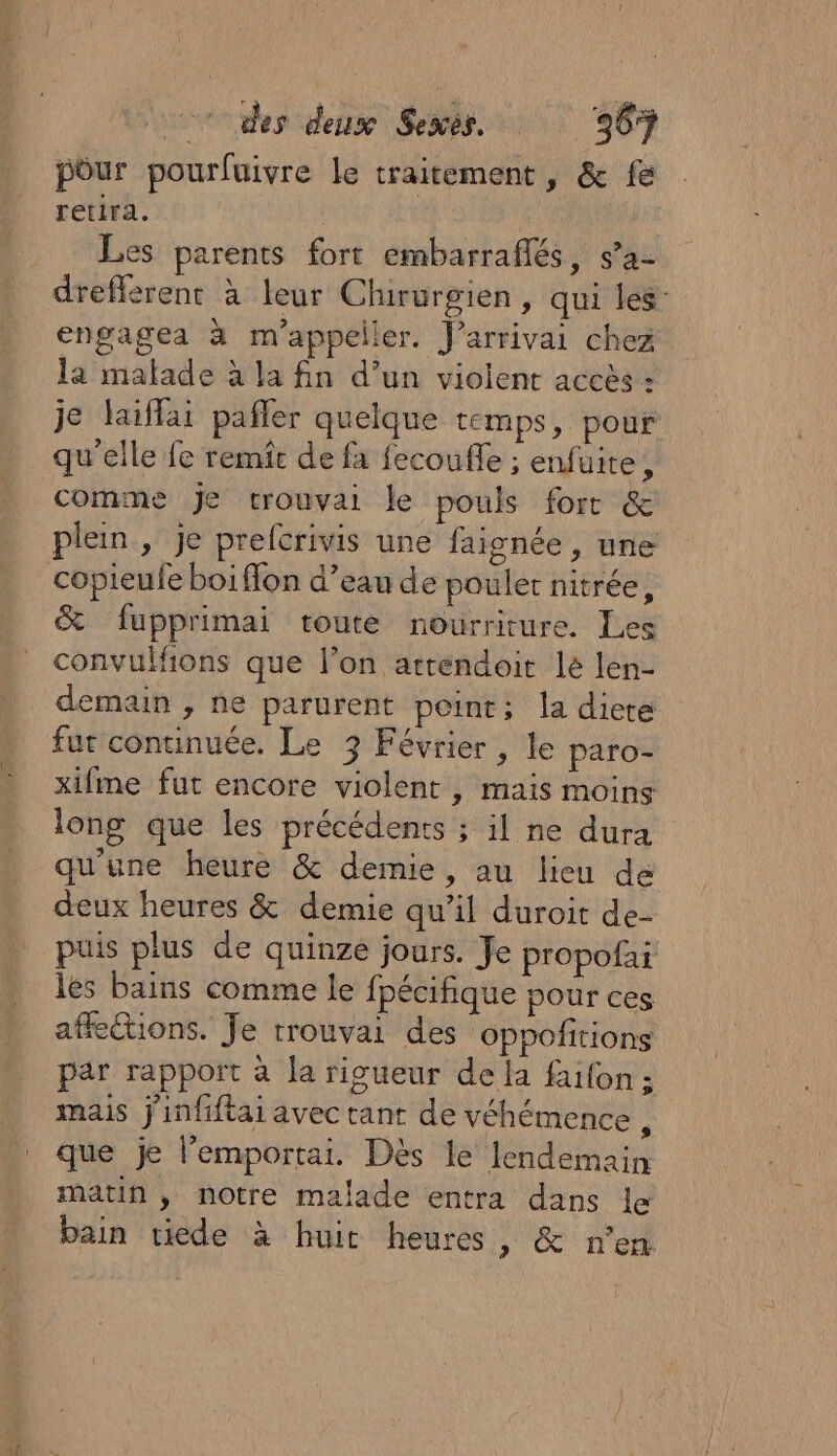 pour pourfuivre le traitement, &amp; fe retira. | Les parents fort embarraflés, s’a- drefferent à leur Clururgien, qui les engagea à m'appeller. J’arrivai chez la malade à la fin d’un violent accès : je laiffai pañler quelque temps, pour qu’elle fe remit de fa fecoufle ; enfuite, comme je trouvai le pouls forr &amp; plein , je prefcrivis une faisnée , une copieufe boiffon d’eau de pouler nitrée, &amp; fupprimai toute nourriture. Les convulfions que l’on artendoit lé len- demain , ne parurent point; la diere fur continuée. Le 3 Février, le paro- xifme fut encore violent , mais moins long que les précédents ; il ne dura qu'une heure &amp; demie, au lieu de deux heures &amp; demie qu’il duroit de- puis plus de quinze jours. Je propofai les bains comme le fpécifique pour ces affle@ions. Je rrouvai des Oppofitions par rapport à la rigueur de la faifon ; mais j'infiftai avec tant de véhémence , que je l’emportai. Dès le lendemain matin , notre malade entra dans le bain tiede à huit heures, &amp; n’en
