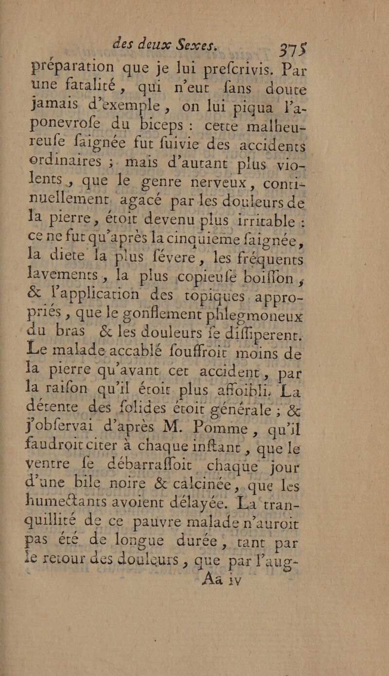 préparation que je lui prefcrivis. Par une fatalité, qui n'eut fans doute jamais d’exemple, on lui piqua fa- ponevrole du biceps : cette malheu- reufe faisnée fut fuivie des accidents | ordinaires ;. maïs d’aurant plus vio- lents, que le genre nerveux, conti- nuellement, agacé parles douleurs de la pierre, étoit devenu plus irriable : ce ne fut qu'après la cinauieme faignée, la diete fa plus févere, les fréquents lavements, la plus copieufé boifon , &amp; lapplicarion des topiques : appro- priés , que le gonflement phleomoneux “du bras &amp; les douleurs fe diffiperenr. Le malade accablé fouffroit moins de la pierre qu'avant cer accident, par la raifon qu'il écoir plus aRoibli La détente des folides éroit générale ; &amp; jobfervai d’après M. Pomme, qu'il faudroit citer à chaque inftance , que le ventre fe débarraffoic chaque jour d’une bile noire &amp; cälcinée , que les humeétants avoient délayée. La'tran- quillité de ce pauvre malade n’auroir pas été de longue durée, tant par le retour des douleurs, que par laug- FU A RME EN