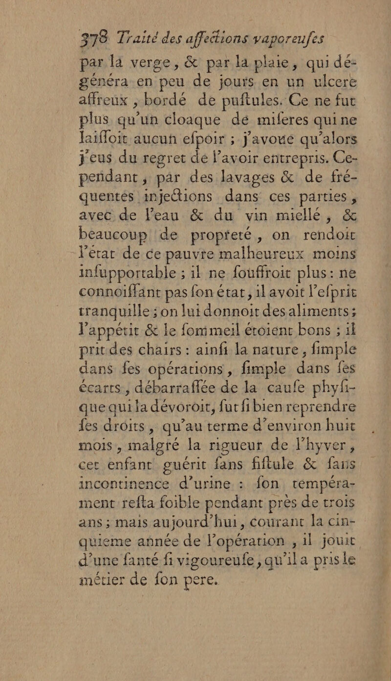 par là verge, &amp; par la plaie, qui dé: généra.en peu de jours en un ulcere affreux , bordé de puftules. Ce ne fut plus qu'un cloaque dé miferes quine haifloit aucun efpoir ; j'avoue qu’alors j'eus du regret dé l’avoir entrepris. Ce- peñdant, par des lavages &amp; de fré- quentés injections dans ces parties , avec de l’eau &amp; du vin miellé, &amp; beaucoup de propteté, on rendoic l'état de ce pauvre malheureux moins infupportable ; il ne fouffroit plus: ne connoiffant pas fon état, il avoit l’efprit tranquille ; on lui donnoit des aliments; l'appétit &amp; le fomimeil étoienr bons ; il prit des chairs : ainfi la nature, fimple dans fes opérations , fimple dans fes écarts, débarraflée de la caufe phyfi- que qui la dévoroit, furfibien reprendre fes droits, qu’au terme d’environ huit mois, malgré la rigueur de l'hyver, cer enfant guérit fans fiftule &amp; fans incontinence d’urine : fon, témpéra- ment refta foible pendant près de trois ans ; mais aujourd'hui, courant la cin- quieme année de l’opération , 1l jouit d’une fanté fi vigoureufe,qu'ila prisle métier de fon pere.