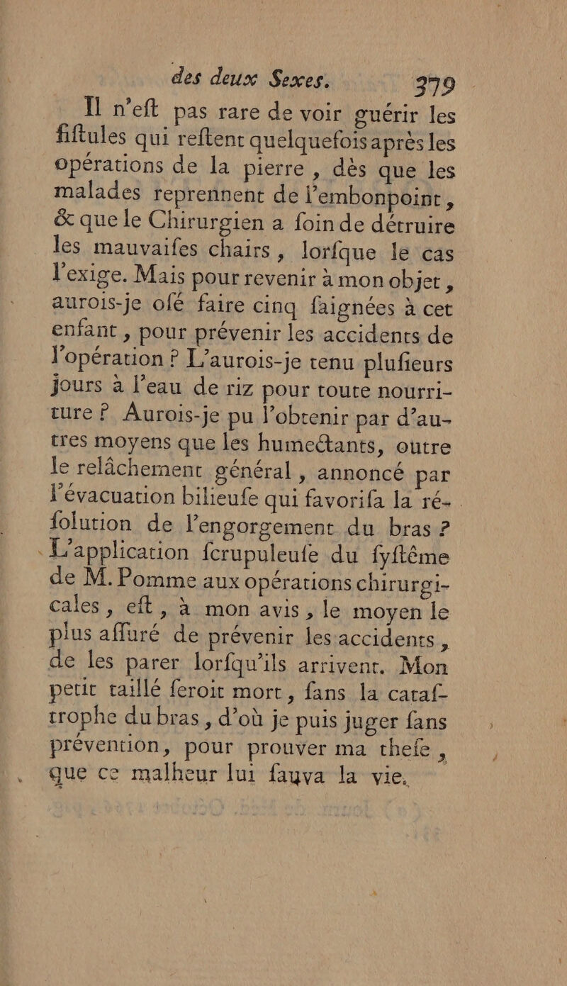 Ïl n’eft pas rare de voir guérir les fiftules qui reftent quelquefois après les opérations de la pierre , dès que les malades reprennent de l'embonpoint, &amp; que le Chirurgien à foin de détruire les mauvaifes chairs , lorfque le cas l'exige. Mais pour revenir à mon ob jet, aurois-je ofé faire cinq faignées à cet enfant , pour prévenir les accidents de l'opération ? L’aurois-je tenu plufieurs jours à l’eau de riz pour toute nourri- ture ? Aurois-je pu l’obtenir par d’au- tres moyens que les humeëtants, outre le relâchement général , annoncé par l'évacuation bilieufe qui favorifa la ré-. lolution de lengorgement du bras ? L'application fcrupuleufe du {yftême de M. Pomme aux opérations chirurgi- cales, eft, à mon avis, le moyen le plus afluré de prévenir les accidents, de les parer lorfqu’ils arrivent, Mon petit taillé feroit mort, fans la cataf trophe du bras, d’où je puis juger fans prévention, pour prouver ma thefe H que ce malheur lui fauva la vie.