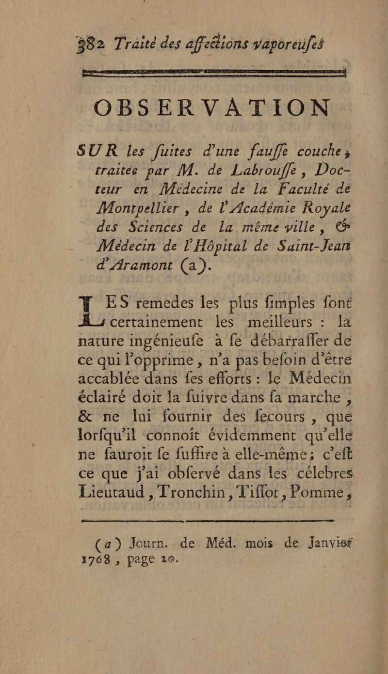 D OBSERVATION SUR les fuites d’une fauffe couche; traitée par M. de Labrouffe, Doc- teur en Medecine de La Faculté de Montpellier , de l'Académie Royale des Sciences de La même ville, &amp; Médecin de l'Hôpital de Saint-Jean d'Aramont (a). Y ES remedes les plus fimples font À; certainement les meiïlleurs : la nature ingénieufe à fe débarrafler de ce qui l’opprime , n’a pas befoin d’être accablée dans fes efforts : le Médecin éclairé doit la fuivre dans fa marche, &amp; ne lui fournir des fecours , que lorfqu’il connoit évidemment qu’elle ne fauroit fe fufhise à elle-même; c’eft ce que j'ai obfervé dans les célebres Lieutaud , Tronchin, T'iflor, Pomme, (a) Journ. de Méd. mois de Janvier 1768 , page 2e.