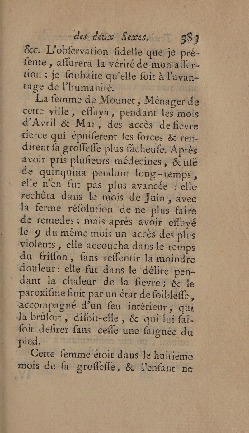 des dé) S ttes 48 &amp;c. L’obfervation fidelle que je pré- fente , affurera la vérité de mon affer- tion ; je fouhaite qu’elle foit à l’avan- tage de l'humanité. Fil La femme de Mounet, Ménager de cette ville, efluya, pendant les mois d'Avril &amp; Mai, des accès de févre tierce qui épuiferent fes forces &amp; ren- dirent {a groffefle plus fâcheufe. Après avoir pris plufieurs médecines, &amp; ufé de quinquina pendant long-temps, elle n’en fur pas plus avancée : elle rechüta dans le mois de Juin ‘avec la ferme réfolution de ne plus faire de remedes ; mais après avoir efluyé le 9 du même mois un accès des plus violents , elle accoucha dans le temps du friflon, fans reflentir la moindre douleur: elle fut dans le délire pen- dant la chaleur de la fievre: &amp; le paroxifme finit par un état defoibleffe, accompagné d’un feu intérieur, qui Ja brûloit , difoit-elle , &amp; qui lui fai- {oit defirer fans cefle une faisnée du pied. Cette femme étroit dans le huitieme mois de fa groffefle, &amp; l'enfant ne