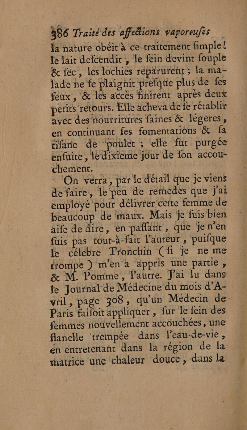 Îa nature obéit à ce traitement fimple! Je lait defcendir , le fein devint fouple &amp; fec, les lochies réparurent ; la ma- Jade ne fe plaignir préfque plus de fes feux, &amp; les accès finirent après deux perits retours. Elle acheva de fe rétablir avec des nourritüres faines &amp; légeres, en continuant fes fomentations &amp; fa tifane de ‘poulet : elle fur purgée enfuire , le dixieme jour de fon accou- chiement. On verra, par Le dévail que je viens de faire, le peu de remédes que j'ai employé pour délivrer cetre femme de beaucoup de maux. Mais je fuis bien aife dedire, en pañlanr, que jen’en fuis pas tout-à-fair l’auteur, puilque fe célébre Tronchin (fi je ne me trompe ) m'en a appris une partie , %&amp; M. Pomme, l’autre. J'ai lu dans le Journal de Médecine du mois d’A- vril, page 308, qu'un Médecin de- Paris faifoit appliquer , fur le fein des fenmes noûüvellement accouchées, une flanelle ‘trempée dans l’eau-de-vie , én entretenant dans la région de la matrice une chaleur douce, dans la 