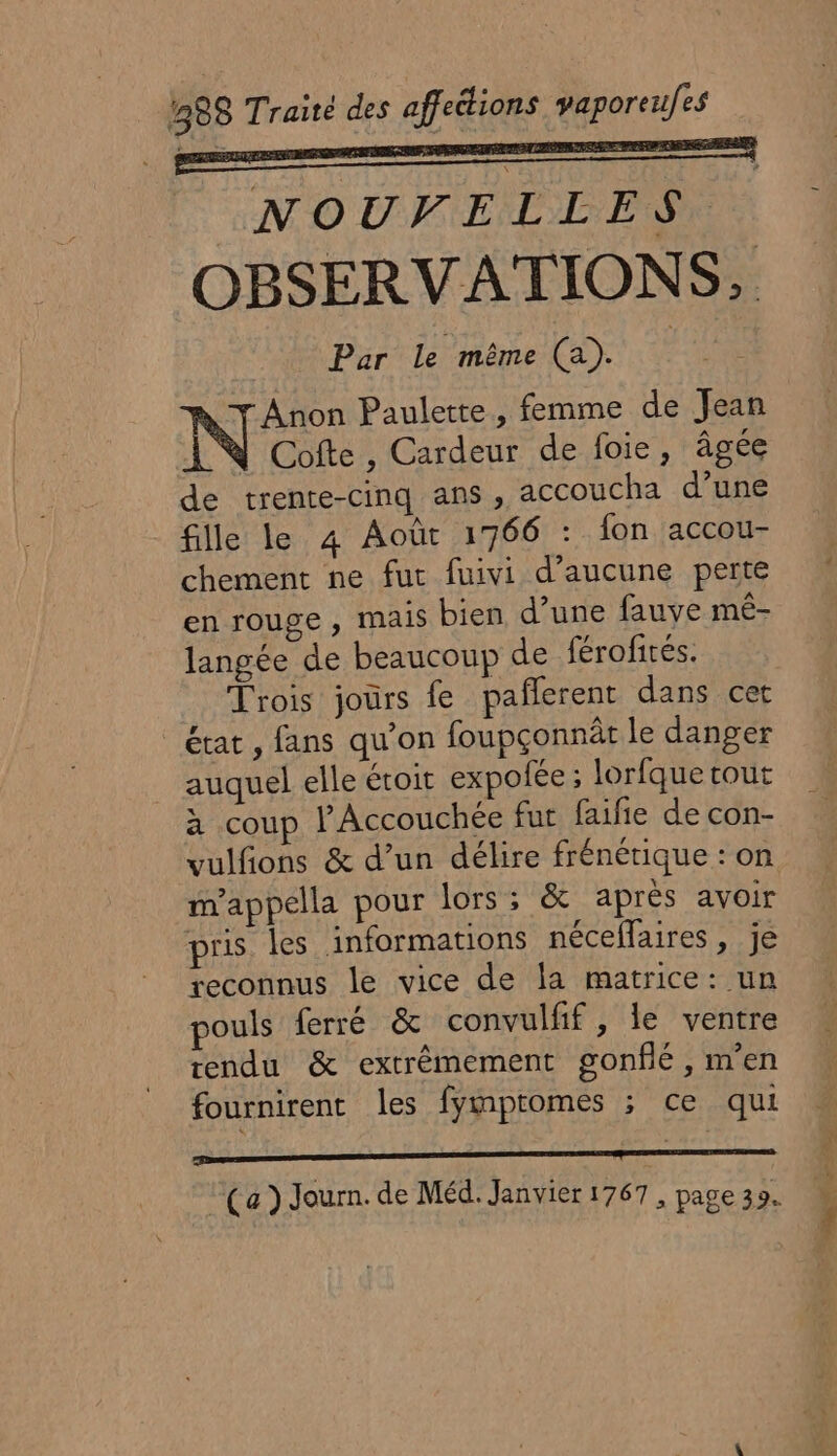 NOUVELLES : OBSERVATIONS, Par Le même (a). Anon Paulette, femme de Jean Cofte , Cardeur de foie, âgée de trente-cinq ans, accoucha d’une fille le 4 Août 1766 : fon accou- chement ne fut fuivi d’aucune perte en rouge , mais bien d’une fauve mê- langée de beaucoup de férofités. Trois jours fe paflerent dans cet état , fans qu’on foupçonnât le danger auquel elle étoit expotée ; lorfque tout à coup l’Accouchée fur faifie de con- vulfons &amp; d’un délire frénétique : on m'appella pour lors ; &amp; après avoir pris les informations néceffaires , je reconnus le vice de la matrice: un pouls ferré &amp; convulfif, le ventre tendu &amp; extrémement gonflé, m'en fournirent les fympromes ; ce qui oo à (a) Journ. de Méd. Janvier 1767, page 39.