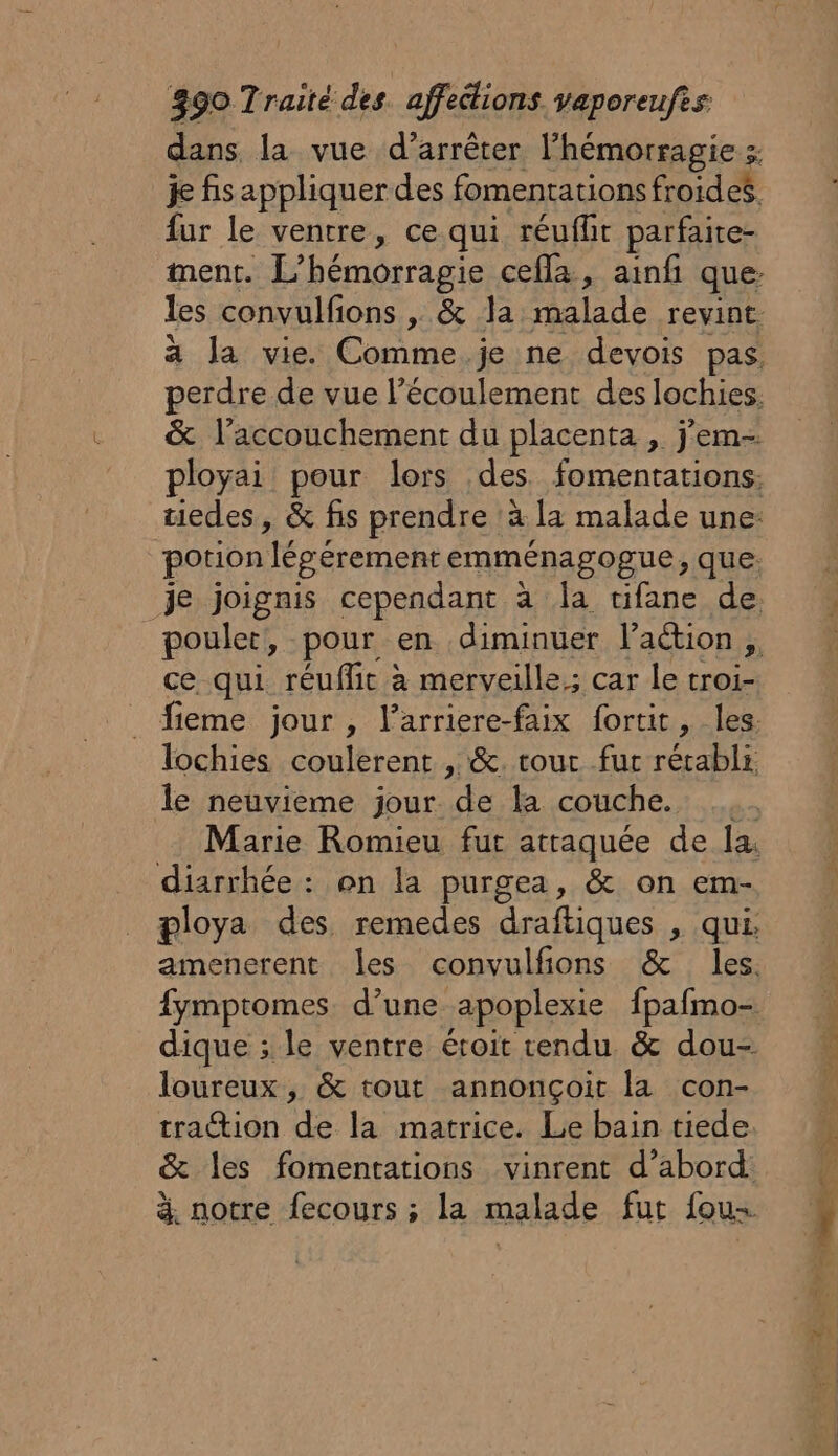 dans. la vue d’arrêter l'hémorragie ; je fis appliquer des fomentations froides. fur le ventre, ce qui réuflit parfaire- ment. L’hémorragie cefla, ainf que: les convulfions , &amp; la malade revint. ä la vie. Comme. je ne devois pas, perdre de vue l’écoulement des lochies. &amp; l'accouchement du placenta , jem- ployai pour lors des fomentations: tiedes, &amp; fis prendre ‘à la malade une: potion légé érement emménagogue, que: je joignis cependant à la ufane de. ce qui réuflit à merveille; car le troi- fieme jour , l’arriere-faix fortit, les. lochies coulerent , &amp;. tour fur rétabli. le neuvieme jour de la couche. Marie Romieu fut atraquée de la. diarrhée : on la purgea, &amp; on em- ploya des remedes draftiques , qui. dique ; le ventre étroit tendu &amp; dou- loureux , &amp; tout annonçoit la con- tra@ion de la matrice. Le bain tiede &amp; les fomentations vinrent d’abord: