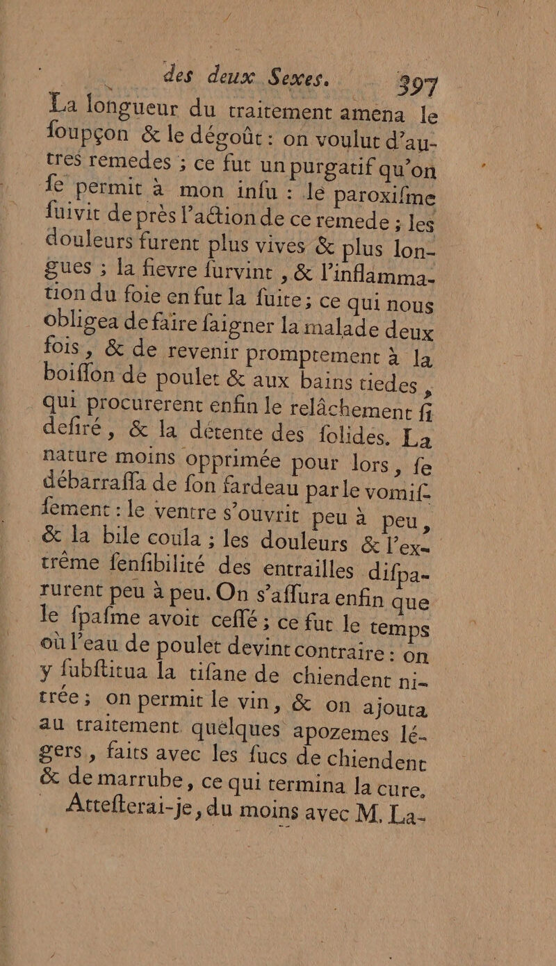 14 des deux Sexes. 397 La longueur du traitement amena le foupçon &amp; le dégoût: on voulut d’au- tres remedes ; ce fut un purgatif qu’on Îe permit à mon infu : le paroxifme fuivit de près l’aétion de ce remede ; les douleurs furent plus vives &amp; plus lon- gues ; la fievre furvint , &amp; linflamma- tion du foie en fut la fuite; ce qui nous obligea defaire faigner la malade deux fois, &amp; de revenir promptement à la boiffon de poulet &amp; aux bains uedes , qui procurerent enfin le relâchement fi defiré, &amp; la détente des folides. La nature moins opprimée pour lors, fe débarraffa de fon fardeau par le vomi. ement : le ventre s’ouvrit peu à peu, &amp; la bile coula ; les douleurs &amp; l’ex= tréme fenfibilité des entrailles difpa- rurent peu à peu. On s’aflura enfin que le fpafme avoit ceflé ; ce fur le temps où l’eau de poulet devint contraire : on ÿ fubftitua la tifane de chiendent ni- trée; on permit le vin, &amp; on ajouta au traitement quelques apozemes lé- gers, faits avec les fucs de chiendenr &amp; de marrube, ce qui termina la cure, _ Attefterai-je, du moins avec M, La-