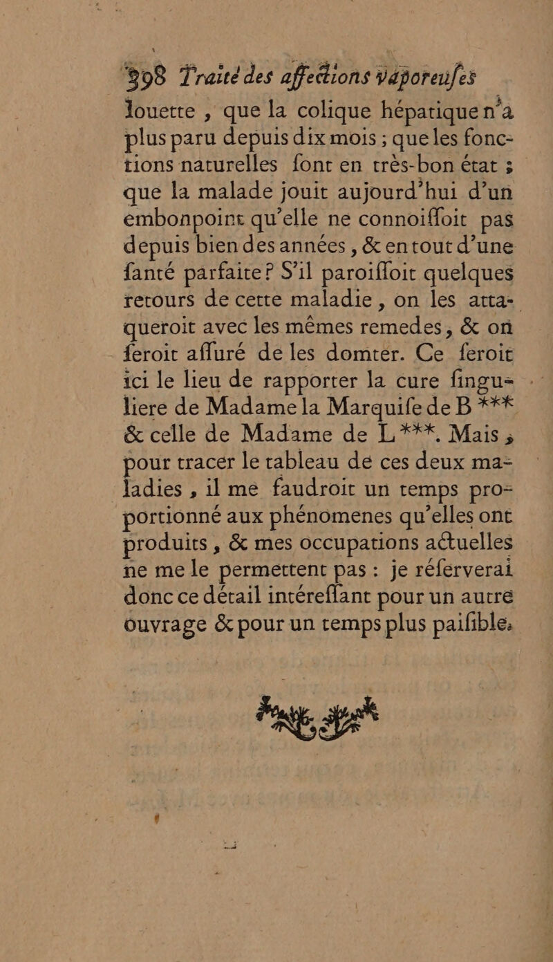 louette , que la colique héparique n’a plus paru depuis dix mois ; que les fonc- tions naturelles font en très-bon état ; que la malade jouit aujourd’hui d’un embonpoint qu’elle ne connoiffoit pas depuis bien des années , &amp; entout d’une fanté parfaite? S'il paroifloit quelques retours de cette maladie, on les atta- queroit avec les mêmes remedes, &amp; on feroit afluré de les domtér. Ce feroit ici le lieu de rapporter la cure fingu- liere de Madame la Marquife de B **# &amp; celle de Madame de L*** Mais, pour tracer le tableau de ces deux ma- Jadies , il me faudroit un temps pro portionné aux phénomenes qu’elles ont produits , &amp; mes occupations actuelles ne me le permettent pas : je réferverai donc ce détail intéreflant pour un autre ouvrage &amp; pour un cemps plus pailible: