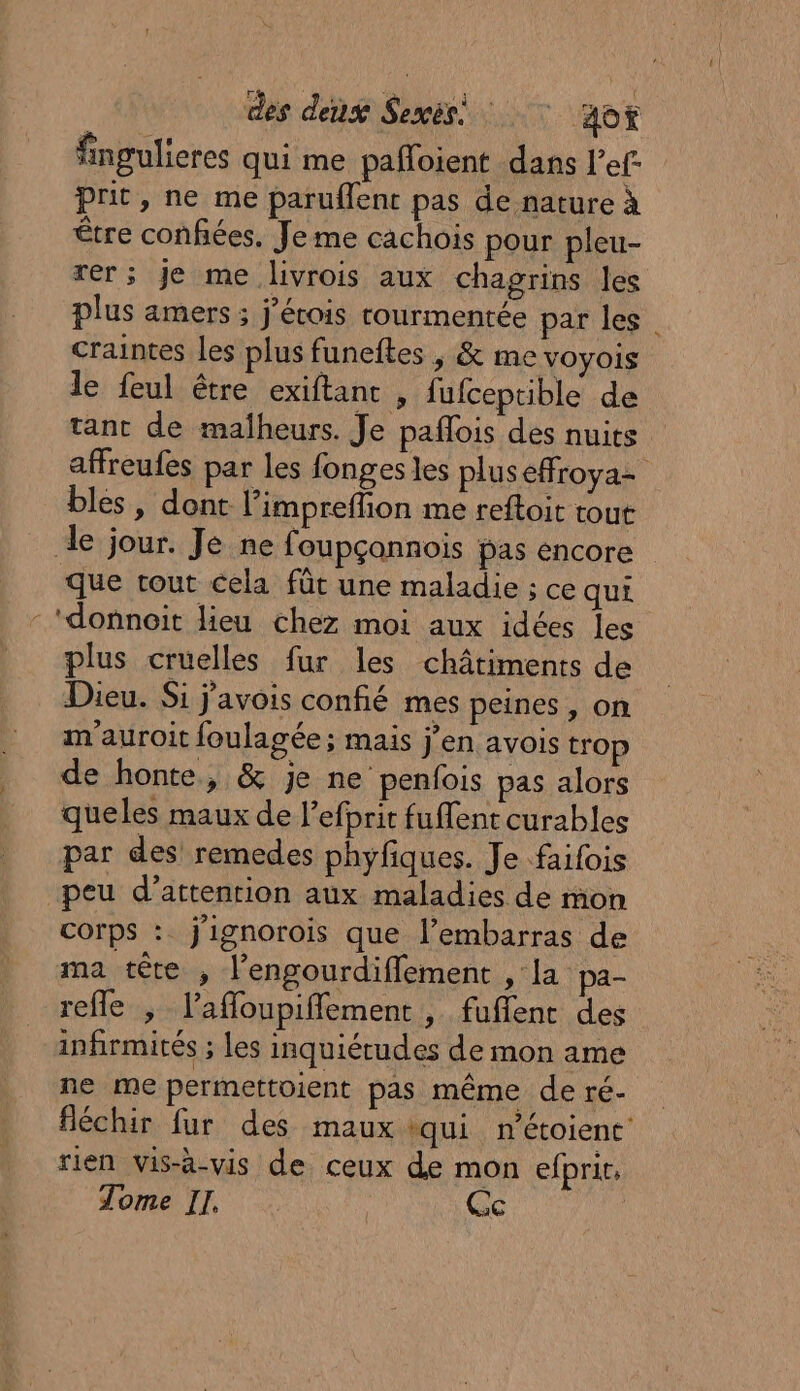 fingulieres qui me pafloient dans l’ef- prit, ne me paruflent pas de nature à être confiées. Je me cachois pour pleu- rer; Je me lvrois aux chagrins les plus amers ; j'érois rourmentée par les craintes les plus funeftes , &amp; me voyois le feul être exiftanc , fufceptible de tant de malheurs. Je paflois des nuits affreufes par les fonges les pluseffroya= bles, dont l’impreffion me reftoit tout de jour. Je ne foupçannois pas encore que tout cela fût une maladie ; ce qui - ‘donnoit lieu chez moi aux idées les plus cruelles fur les châtiments de Dieu. Si j'avois confié mes peines, on m'auroit foulagée ; mais j'en avois trop de honte, &amp; je ne penfois pas alors queles maux de l’efbrit fuffent curables par des remedes phyfiques. Je faifois peu d’attenrion aux maladies de mon corps : j'ignorois que l’embarras de ma tête , l’engourdiflement , la pa- refle ; l’affoupifflement , fuflent des infirmités ; les inquiétudes de mon ame ne me permettoient pas même de ré. fléchir fur des maux qui n’étoient rien vis-à-vis de ceux de mon efprit,