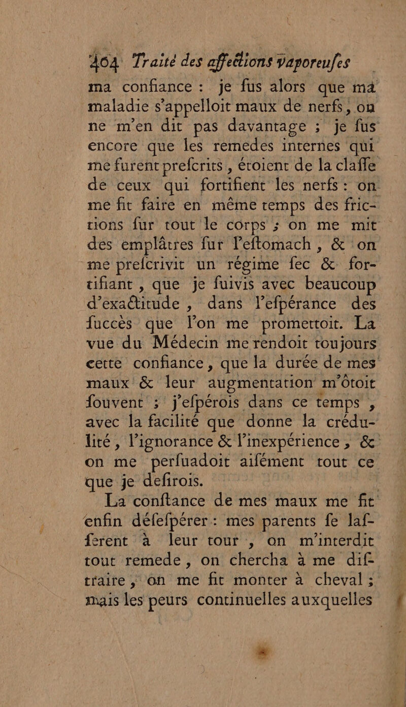 ma confiance : je fus alors que ma maladie s’appelloit maux de nerfs, où ne men dit pas davantage ; : É fus encore que les remedes internes qui mé furent prefcrits , éroient de la clafle de ceux qui fortihent les nerfs: on mé fit faire en même cemps des fric- tions fur tout le corps ; on me mit des emplâtres fur leftomach , &amp; ‘on me breferivit un régime fec &amp; for- ifiant , que je fuivis avec beaucoup d’exaitude , dans l’efpérance des fuccès que lon me promertoit. La vue du Médecin me rendoit toujours cette confiance , que la durée de mes maux &amp; leur augmentation | m'Otoit fouvent ; j’efpérois dans ce temps , avec la facilité que donne la crédu- lité, l’ignorance &amp; l’inexpérience, &amp; on me perfuadoit aifément tout ce que je defirois. La conftance de mes maux me fit enfin défefpérer: mes parents fe laf- erent à leur tour , on m'interdit tout remede , on chercha à me dif- taire , on me fit monter à cheval ; mais les peurs continuelles auxquelles …