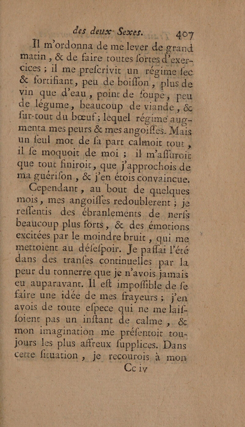 À m'ordonna de me lever de grand maun , &amp; de faire routes forces d’exer- cices ; il me prefcrivit un régime fec &amp; fortifiant, peu de boiffon , plus de vin que d’eau, point de loupe, peu de légume, beaucoup de viande , &amp; fur-tout du bœuf ; lequel régime aug- menta mes peurs &amp; mes angoifles. Mais un feul mor de fa part calmoit tout , il fe moquoit de moi ; il m'affüroit que tout finiroit, que j'approchois de ma guérifon., &amp; j'en étois convaincue. Cependant, au bout de quelques mois , mes angoifles redoublerent ; je reflentis des ébranlements de nerfs beaucoup plus forts, &amp; des émotions excitées par le moindre bruit , qui me mettoient au délelpoir. Je paflai l'été dans des tranfes continuelles par. la peur du tonnerre que je n'aVOIS. jamais eu auparavant. Îl eft impoffible de fe faire une idée de mes frayeurs ; j'en avois de toute efpece qui ne me laif- foient pas un inftant de calme DRAP mon imagination me préfentoit tou- jours les plus affreux fupplices. Dans cette ficuation , je recourois. à mon Cciv :