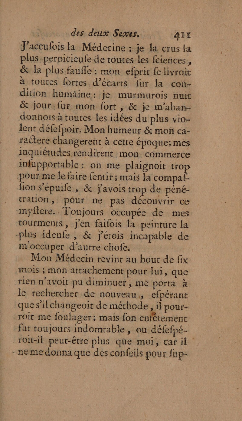 J'accufois la Médecine ; je la crus la plus, pernicieufe de toutes les fciences # &amp; la plus faufle: mon efprit fe livroic à toutes fortes d’écarts fur la con- dition humäine: je murmurois nuit &amp; Jour:fur mon fort , &amp; je m’aban- donnois à routes les idées du plus vio- lent défefpoir. Mon humeur &amp; mon ca- ractere changerent à cetre époque; mes inquiétudes rendirent mon commerce infupportable : on me plaignoit trop pourme lefaire fentir ; mais la compat- fon s’épuife , &amp; j'avois trop de péné- tration, pôur ne pas découvrir ce inyitere. ‘Toujours occupée de mes tourments, j'en failois la peinture la plus ideufe , &amp; jérois incapable de m'occuper d’autre chofe. Mon Médecin revint au bout de fix MOIS ; mo attachement pour jui, que rien n’avoit pu diminuer , me porta à le rechercher de nouveau, efpérant que s’ilchangeoiït de méthode, 1l pour- roit me foulager; mais fon entêtement fut toujours indomtable , ou défefpé- _roit-il peut-être plus que moi, car il - ne medonna que des confeils pour fup-