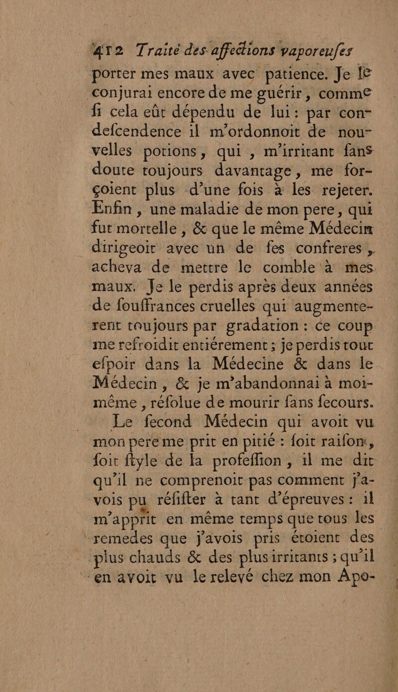 porter mes maux avec patience. Je {&amp; Conjurai encore de me guérir, comme fi cela eût dépendu de lui: par con- defcendence il m’ordonnoit de nou- velles portions, qui , m'irritant fans doute toujours davantage, me for- çoient plus d’une fois à les rejeter. Enfin , une maladie de mon pere, qui fur mortelle | &amp; que le même Médecin dirigeoir avec un de fes confreres , acheva de mettre le comble à mes maux. Je le perdis après deux années de fouffrances cruelles qui augmente- rent toujours par gradation : Ce coup me refroïdit entiérement ; je perdis tout efpoir dans la Médecine &amp; dans le Médecin, &amp; je m’abandonnaïi à moi- même , rélolue de mourir fans fecours. Le fecond Médecin qui avoit vu mon pere me prit en pitié : foit raifom, foir ftyle de la profeflion , il me dit qu'il ne comprenoit pas comment j'a- vois pu réfifter à tant d'épreuves : 1} m’apprit en même temps que tous les remedes que javois pris étoienc des plus chauds &amp; des plusirriranrs ; qu'il ‘en avoit vu le relevé chez mon Apo-