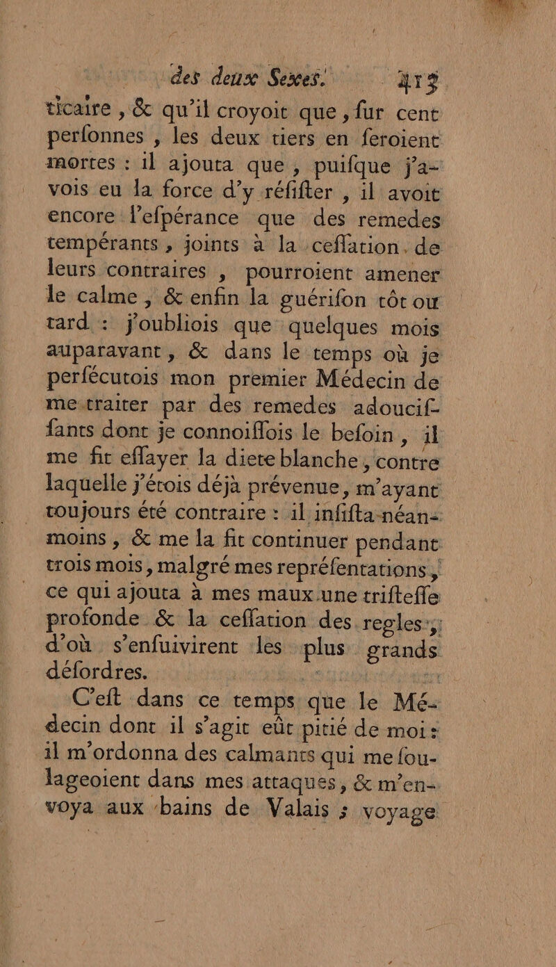 ticaire , &amp; qu’il croyoit que, fur cent perfonnes , les deux tiers en feroient mortes : il ajouta que, puifque j’a- vois eu la force d’y réfifter , il avoit encore lefpérance que des remedes leurs contraires | pourroient amener le calme, &amp; enfin la guérifon tôt ow auparavant, &amp; dans le temps où je perfécutois mon premier Médecin de me-traiter par des remedes adoucif- fants dont je connoiflois le befoin, il me fit eflayer la diere blanche, contre d'où s’enfuivirent les plus grands défordres. au in C’eft dans ce temps que le Mé- decin dont il s’agit eût pitié de moi: 11 m'ordonna des calmants qui me fou- lageoient dans mes attaques, &amp; m’en- voya aux ‘bains de Valais ; voyage