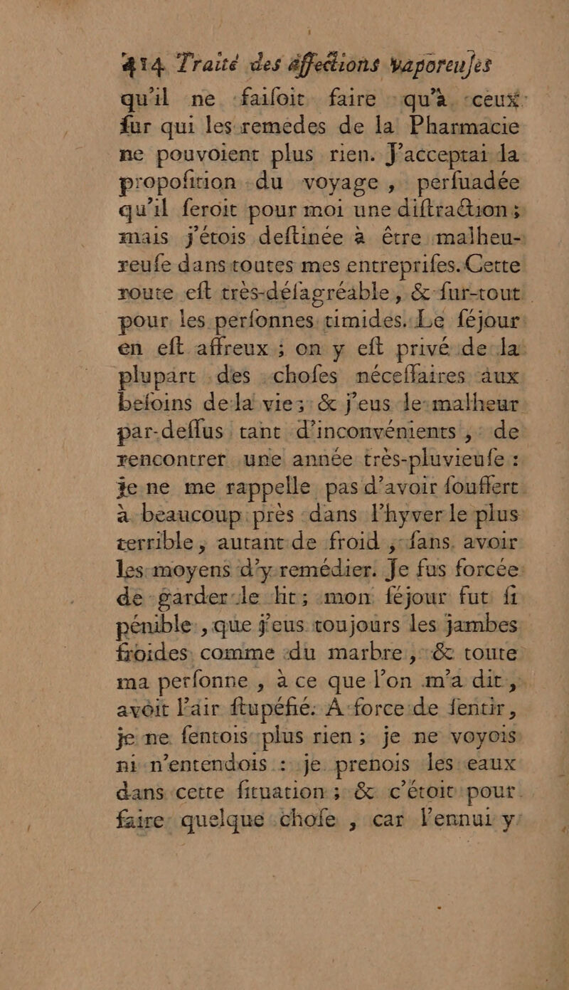 qu'il ne faloit faire : qu’à, ceux: fur qui les remedes de la Pharmacie ne pouvoient plus rien. Facceptai da propofition du voyage , perfuadée qu'il feroit pour moi une diftraéons mais j'étois deftinée à être malheu- reufe danstoutes mes entreprifes. Cette noute eft très-défagréable, &amp;-fur-tout! pour les perfonnes timides. Le féjour: en eft affreux ; on y eft privé dela plupart .des -chofes néceflaires âux befoins dela vie: :&amp; j’eus lesmalheur par-deflus tant d’inconvénients ,: de rencontrer une année très-pluvieufe : jene me rappelle pas d’avoir fouflerc. à beaucoup près dans l’hyver le plus terrible, autant de froid ;:fans. avoir les-moyens d’yremédier. Je fus forcée: de garder:le ht; mon féjour fut: fi pénible, que j'eus toujours les jambes froides. comme ‘du marbre, &amp; toute ma perfonne , à ce que l’on m'a dit, avoit l’air ftupéfé: A force de fentir, jme fentois plus rien; je ne voyois ni n’entendois : je prenois les eaux dans cette fituation ; &amp; c’étoiv pour. faire quelque .chofe , car lennuz y