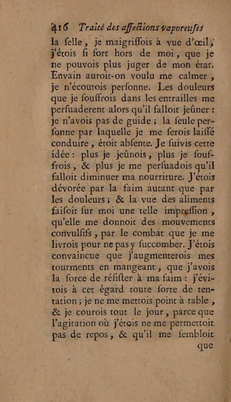 la felle, je maigriflois à vue d'œil; Jétois fi fort hors de moi, que je ne pouvois plus juger de mon étar. Envain auroit-on voulu me calmer , je n’écoutois perfonne. Les douleurs que je fouffrois dans les entrailles me perfuaderent alors qu’il falloit jeûner : je n’avois pas de guide ; ; la feule per- fonne par laquelle je me ferois laiffé conduire , étoit abfente. Je fuivis certe idée : plus je jeünois, plus je fouf- frois, &amp; plus je me perfuadois qu’il falloit diminuer ma nourriture. J’étois dévorée par la faim autant que par les douleurs; &amp; la vue des aliments faifoit fur moi une telle imprefion , qu’elle me donnoit des mouvements convulfifs , par le combat que je me livrois pour ne pas y fuccomber. J’érois convaincue que j'augmenterois mes tourments en mangeant, que j'avois la: force de réfifter.à ma faim: j'évi-. tois à cet égard route forte de ten- tation ; je ne me mettois point à table , &amp; je courois tout le jour, parce que l'agitation où j Mis ne me/permettoit pas de repos, &amp; qu'il me fembloit que: