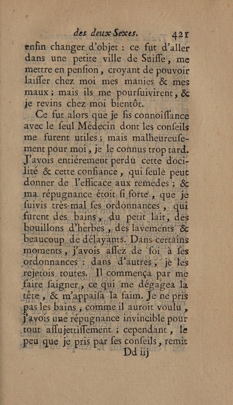 enfin changer d’objer : ce. fut d’aller dans une petite ville de Suifle, me mettre en penfion, croyant de pouvoir laiffer chez moi mes manies &amp; mes maux; mais ils me pourfuivirent, &amp; je revins chez moi bientôt... Ce fur alors que je fis connoiffance avec le feul Médécin dont les confeils me furent utiles; mais malheureufe- ment pour moi, je le connus trop tard. J'avois entiérement perdu cette doci- lité &amp; cette confiance , qui feulé peut donner de leflicace aux remedes ; &amp; ma répugnance voit, fi forte, que je fuivis très-mal fes ordonnances ,. qui furent des. bains, du petit lait, des bouillons d’herbes ;. des lavements &amp; beaucoup. de délayanrs. Dans certains moments, j'avois aflez de foi à fes ‘ordonnances : dans d’autres, je ‘les réjetois. routes.. Il commença par me faire faigner y ce qui me dépapea là têre » &amp; m'appaifa Ja faim. Je ne pris pas les bains ; comme il auroit voulu , J'avois une répugnance invincible pour tout aflujetrifflement ; cependant , le peu que je pris par fes confeils , remit #t ON NE TS RON IE