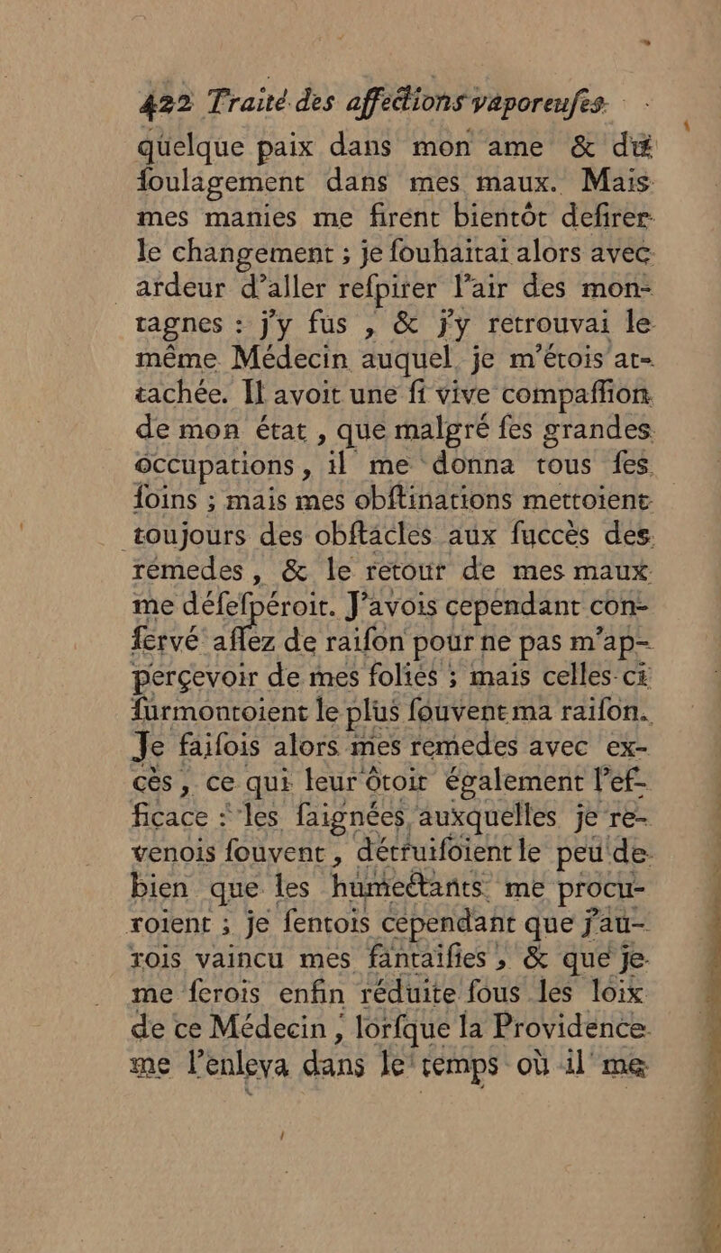 quelque paix dans mon ame &amp; dé toulagement dans mes maux. Mais mes manies me firent bientôt defirer le changement ; je fouhaitai alors avec _ardeur d’aller refpirer l'air des mon- ragnes : jy fus , &amp; jy retrouvai le même Médecin auquel je m'érois at- tachée. Îl avoit une fi vive compaññon de mon état, que malgré fes grandes occupations : tie me donna tous fes. foins ; mais mes obftinations mettoient toujours des obftacles aux fuccès des. rémedes, &amp; le retour de mes maux me défefpéroit. J'avois cependant con- fervé fe ez de raifon pour ne pas m ap= perçevoir de mes folies ; mais celles c£ fürmonroient le plus fouvent ma raifon. Je failois alors mes remedes avec ex- cès, ce qui leur ôtoir également l’ef- ficace ‘les faignées, auxquelles je re- venois fouvent , dérruifoient le peu’ de: bien que les humeétants me procu- roient ; je fentois cépendañr que j'au- rois vaincu mes fantaifies , &amp; que je- me ferois enfin réduite fous les loix de ce Médecin, , lorfque la Providence me lenleva dans le temps où il me Lez .