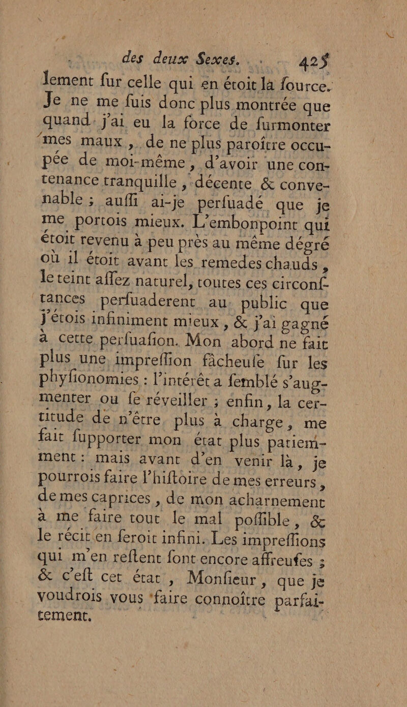 lement fur celle qui en éroit là fource. Je ne me fuis donc plus montrée que quand j'ai eu la force de furmonter mes maux, de ne plus paroître occu- pée de moi-même, d’avoir une con ténance tranquille , décente &amp; conve- nable ; aufi ai-je perfuadé que je me portois mieux. L’embonpoint qui étoit revenu à peu près au même désré Où il étoit. avant les remedes chauds x le teint affez naturel, toutes ces circonf. rances perluaderenc au. public que J'étois infiniment mieux , &amp; j'ai gagné a cette perfuafon. Mon abord ne fait plus une. impreflion fâcheule fur les phyfionomies : l'intérêt a femblé s’aug- menter ou fe réveiller ; enfin, la cer- uitude de n'être, plus à charge, me fait fupporter mon état plus pariem- ment: mais avant d'en venir Ba, je pourrois faire l’hiftoire de mes erreurs , de mes caprices , de mon acharnement à me faire tout le mal poflible, &amp; le récic en feroit infini. Les impreffions qui m'en reflent font encore affreufes : &amp; c'elt cer état, Monfeur, que je voudrois vous ‘faire connoître parfai- tement, | | 4