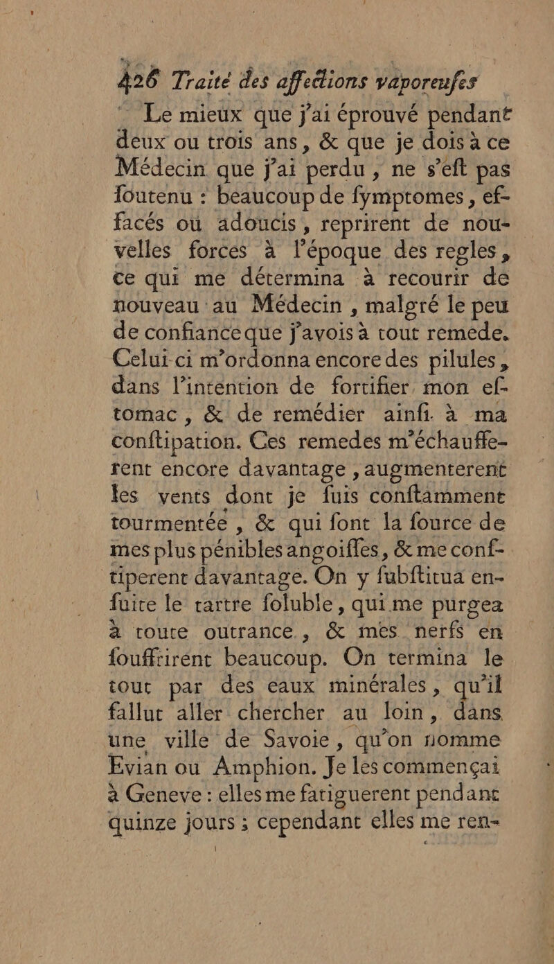 Le mieux que j'ai éprouvé pendant deux ou trois ans, &amp; que je dois à ce Médecin que j'ai perdu, ne s’eft pas füutenu : beaucoup de fymptomes, ef- facés où adoucis, reprirent de nou- velles forces à l’époque des regles, ce qui me détermina à recourir de nouveau au Médecin , malgré le peu de confiance que j’avois à tout remede. Celui ci m'ordonna encore des pilules, dans l'intention de fortifier mon ef. tomac , &amp; de remédier ainfi à ma conftipation. Ces remedes m'échaufle- rent encore davantage , augmenterent les vents dont je fuis conftäâmment tourmentée , &amp; qui font la fource de mes plus pénibles angoifles, &amp; me conf- tiperent davantage. On y fubftitua en- fuice le rartre foluble, qui me purgea à route outrance , &amp; mes nerfs en fouffrirent beaucoup. On termina le tout par des eaux minérales, je falluc aller chercher au loin, dans une ville de Savoie, qu'on nomme Evian ou Amphion. Je les commençai à Geneve : elles me fatiguerent pendanc quinze jours ; cependant elles me ren- \