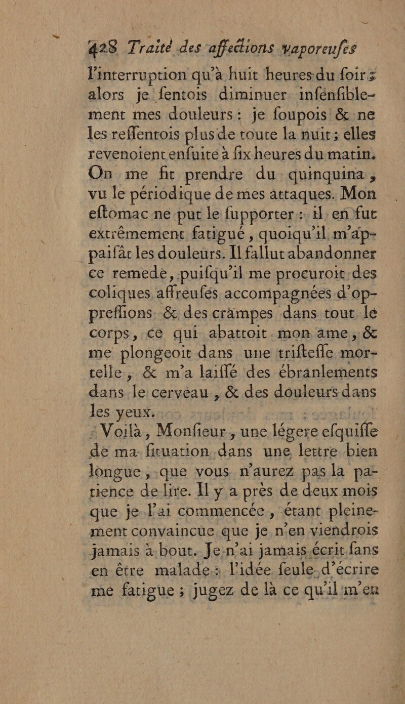 423 Traité des ‘affections Vaporeufes Pinterruption qu’a huit heures du foir &gt; alors je fentois diminuer. infénfible- ment mes douleurs: je foupois &amp; ne les refentois plusde toute la nuït; elles revenoient enfuite à fix heures du matin. On me fit prendre du quinquina, vu le périodique de mes attaques. Mon eftomac ne put le fupporter::. il, en fut extrêmement fatigué , quoiqu'il. m'ap- paifàr les douleurs. [fallut abandonner ce remede, puifqu’il me procuroit-des coliques affreufés accompagnées d’op- preflions. &amp; des crampes dans tout lé corps, ce qui abattoit.mon ame, &amp; me plongeoit dans une trifteffle mor- telle, &amp; m'a laiflé des ébranlements dans le cerveau , &amp; des douleurs dans les yeux. ; RE Pare 2 Voilà, Monfeur, une légere efquifle de ma firuation dans une lettre bien longue ,.que vous n'aurez pas la pa- tience delire. Il y a près de deux mois que je l'ai commencée , étant pleine- ment convaincue que je n’en viendrois jamais à.bout. Jen’ai jamais.écrit fans en être malade: l’idée feule.d’écrire mé fatigue ; jugez de là ce quil'men