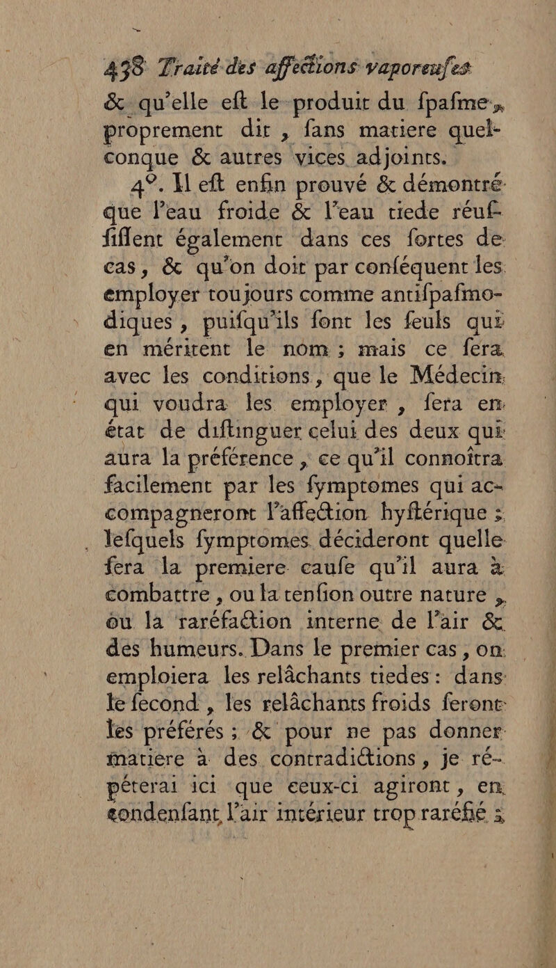 &amp; qu’elle eft le produit du fpafme, proprement dir , fans matiere quel- conque &amp; autres vices adjoints. 4°. Keft enfin prouvé &amp; démontré que leau froide &amp; l’eau riede réuf fiflent également dans ces fortes de cas, &amp; qu'on doit par conféquent les employer toujours comme antifpafmo- diques , puifqu'ils font les feuls qus en méritent le nom ; mais ce fera avec les conditions, que le Médecin: qui voudra les employer , fera en: état de diftinguer celui des deux qui aura a préférence , ce qu’il connoîtra facilement par les fymptomes qui ac- compagneront l’affleétion hyflérique : . lefquels fymptomes décideront quelle fera la premiere eaufe qu'il aura à combattre , ou la tenfion outre nature ou la raréfaction interne de l'air &amp; des humeurs. Dans le premier cas, on. emploiera les relâchants tiedes: dans le fecond , les relâchants froids feront: les préférés ; &amp; pour ne pas donner matière à des contradictions, je ré- péterai ici que eeux-Ci agiront, en. gondenfant l'air intérieur trop raréfié ;