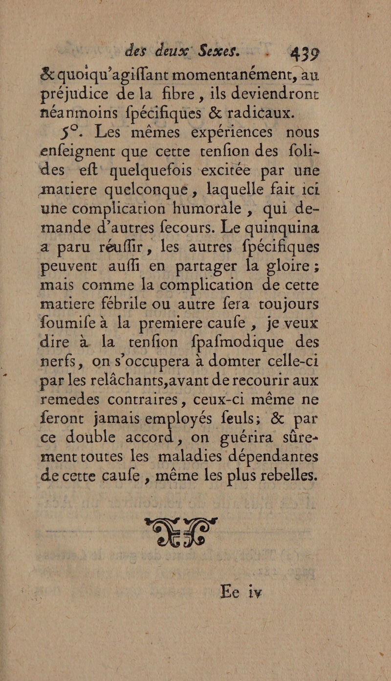 &amp; quoiqu’agiflant momentanément, au préjudice de la fibre, ils deviendront néanmoins fpécifiques &amp; radicaux. 5°. Les mêmes expériences nous enfeignent que cette tenfon des foli- des eft quelquefois excitée par une matiere quelconque, laquelle fait ici une complication humorale , qui de- mande d’autres fecours. Le quinquina a paru réuflir, les autres fpécifiques peuvent aufh en partager la gloire ; mais comme la complication de cette matiere fébrile ou autre fera toujours foumife à la premiere caufe , je veux dire à la tenfion fpafmodique des nerfs, on s’occupera à domter celle-ci par les relâchants,avant de recourir aux remedes contraires, Ceux-ci même ne feront jamais employés feuls; &amp; par ce double accord, on guérira süûre- ment toutes les maladies dépendantes de cette caufe , même les plus rebelles. +