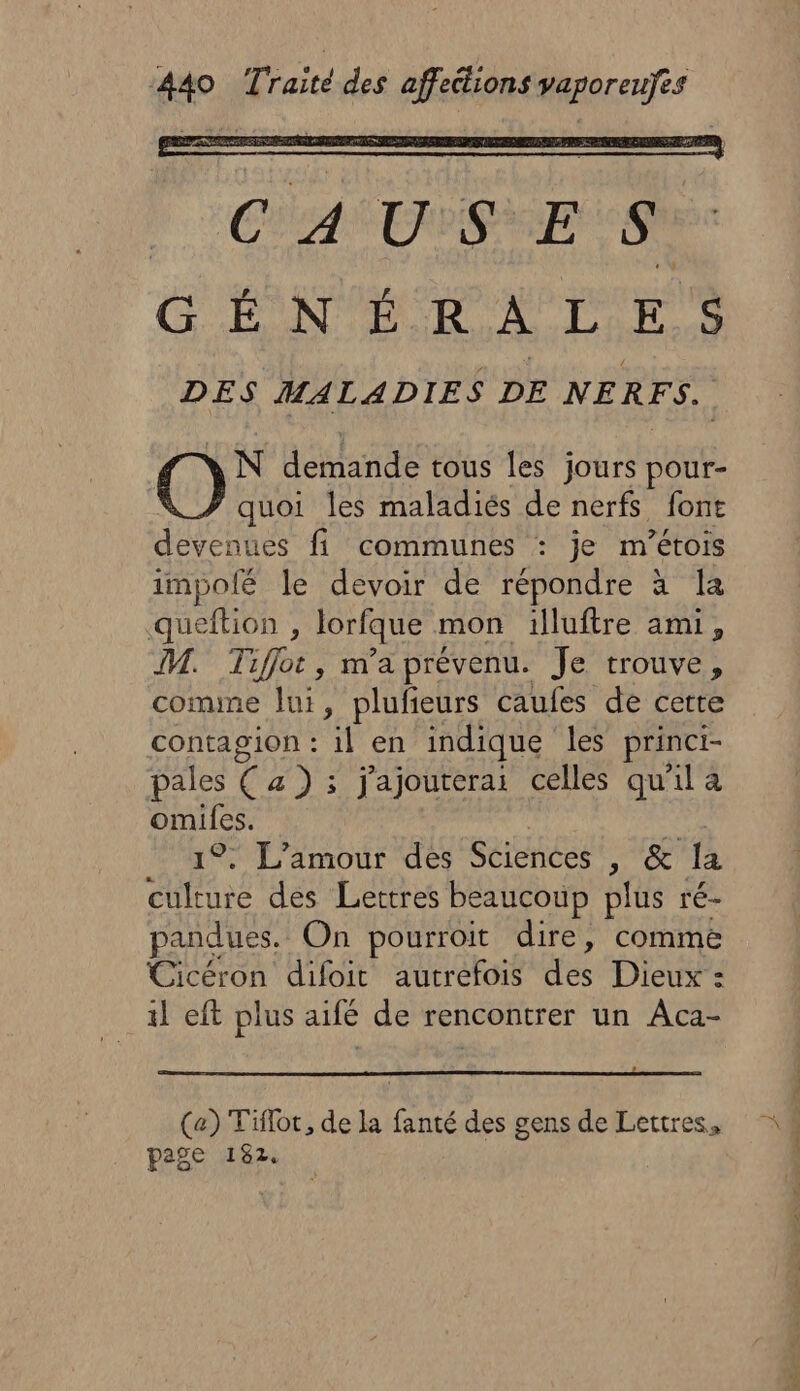 NN demande tous les jours pour- quoi les maladiés Fe nerfs font devenues fi communes : je m’étois impofé le devoir de répondre M queftion , lorfque mon illuftre ami, IV. Tiflor, m'a prévenu. Je trouve, comme lui, plufieurs caufes de certe contagion : il en indique les princi- pales Ça a) ; j'ajouterai celles qu'il a omiles. 1; L'amour des Sciences Na a fà sé des Lettres beaucoup plus ré- pandues. On pourroit dire, comme Cicéron difoit autrefois des Dieux : il eft plus aifé de rencontrer un Aca- (a) Tifloc, de la fanté des gens de Lettres, page 182. RS ee he