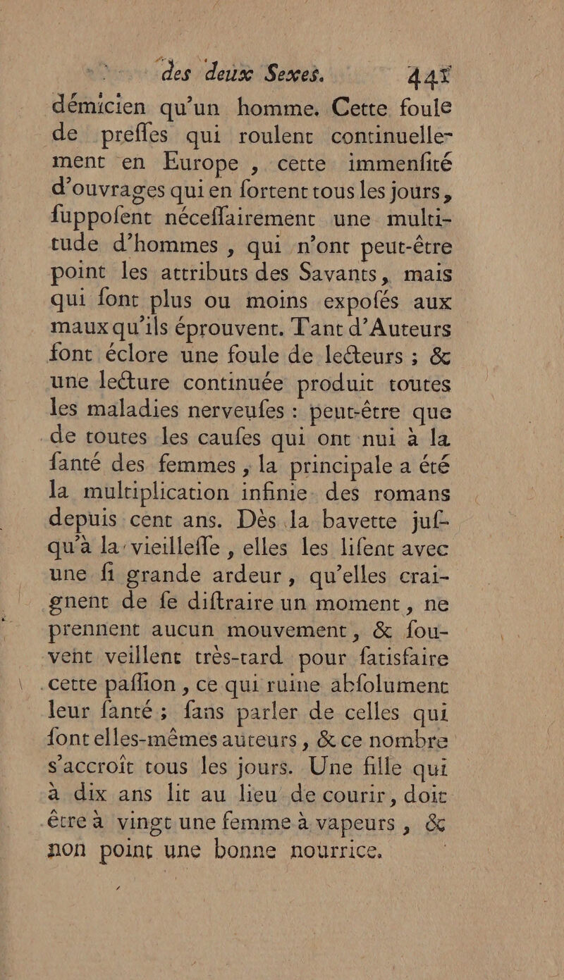 démicien qu’un homme. Cette foule de prefles qui roulent continuelle- ment en Europe , cette immenfiré d'ouvrages qui en fortent tous les jours, fuppofent néceflairement une mulri- tude d’hommes , qui n’ont peut-être point les attributs des Savants, mais qui font plus ou moins expolés aux maux qu'ils éprouvent. Tant d’Auteurs font éclore une foule de lecteurs ; &amp; une lecture continuée produit routes les maladies nerveufes : peut-être que de toutes les caufes qui ont nui à la fanté des femmes , la principale a été la muliplication infinie. des romans depuis cent ans. Dès la bavette juf- qu'à la’ vieilleffe , elles Les lifent avec une fi grande ardeur, qu’elles crai- gnent de fe diftraire un moment, ne prennent aucun mouvement, &amp; fou- vent veillent très-rard pour fatisfaire cette pañlion , ce qui ruine abfolument leur fanté; fans parler de celles qui {ont elles-mêmes auteurs, &amp; ce nombre s'accroît tous les jours. Une fille qui a dix ans lit au lieu de courir, doit être à vingt une femme à vapeurs, &amp; non point une bonne nourrice, | ‘