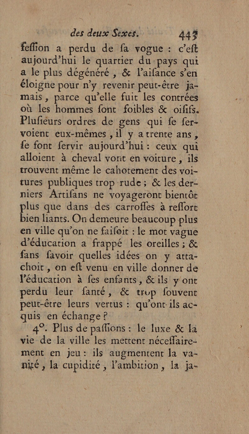 feflion à perdu de fa vogue : c’eft aujourd’hui le quartier du pays qui a le plus dégénéré , &amp; l’aifance s’en éloigne pour n’y revenir peut-être ja- mais, parce qu'elle fuit les contrées où les hommes font foibles &amp; oififs. Plufiéurs ordres de gens qui fe fer- volent eux-mêmes , il y atrente ans, le font fervir aujourd’hui: ceux qui alloient à cheval vorit en voiture , ils trouvent même le cahotement des voi- tures publiques trop rude ; &amp; les der- niers Ârtifans ne voyageront bientôc plus que dans des carrofles à reflort bien liants. On demeure beaucoup plus en ville qu’on ne faifoit : le mot vague d'éducation a frappé les oreilles ; &amp; fans favoir quelles idées on y atta- choit , on eft venu en ville donner de l'éducation à fes enfants, &amp;ils y'ont perdu leur fanté, &amp; trop fouvent peut-être leurs vertus : qu’ont-ils ac- quis en échange ? 4°. Plus de pafñons : le luxe &amp; la vie de la ville les mettent néceflaire- ment en jeu: ils augmentent la va- nité , la cupidité, l'ambition, la ja-