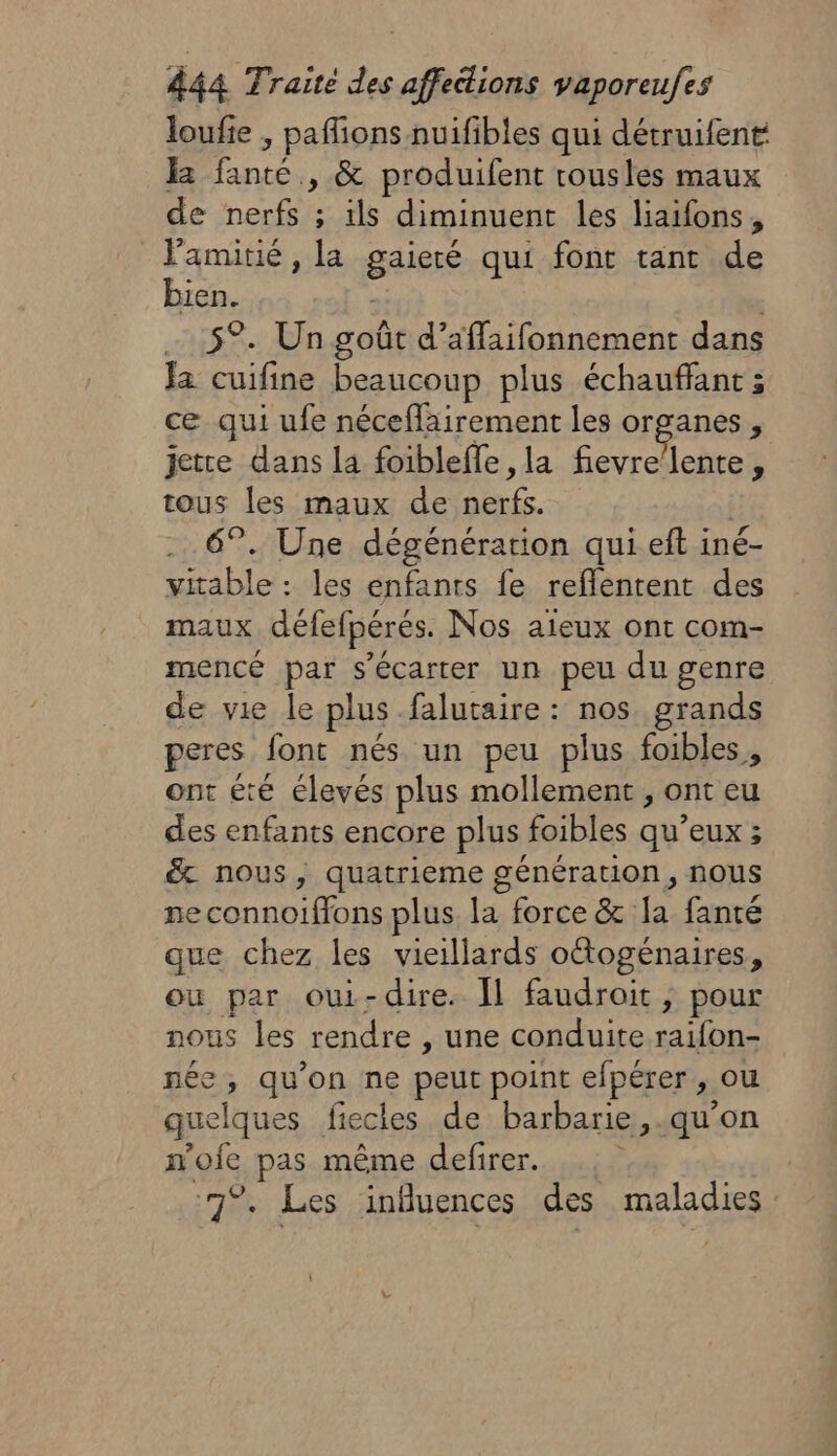 loufie , pafions nuifibles qui détruifent I fanté , &amp; produifent rousles maux de nerfs ; ils diminuent les liaifons, l'amitié, la gaieté qui font tant de bien. . 5°. Un goût d’affaifonnement dans Ja cuifine beaucoup plus échauffant ; ce qui ufe nécefairement les organes, jette dans la foibleffe ,la fievre’lente, tous les maux de nerfs. 6°. Une dégénération qui eft iné- vitable : les enfants fe reflentent des maux défefpérés. Nos aieux ont com- mencé par s’écarter un peu du genre de vie le plus falutaire : nos grands peres font nés un peu plus foibles, ont été élevés plus mollement , ont eu des enfants encore plus foibles qu’eux ; &amp; nous, quatrieme génération, nous neconnoiffons plus la force &amp; Ia fanté que chez les vieillards oétogénaires, ou par oui-dire. Il faudroit, pour nous les rendre , une conduite raifon- née, qu’on ne peut point efpérer , ou quelques fiecies de barbarie, .qu'on n'ofe pas même defirer. 7°. Les influences des maladies