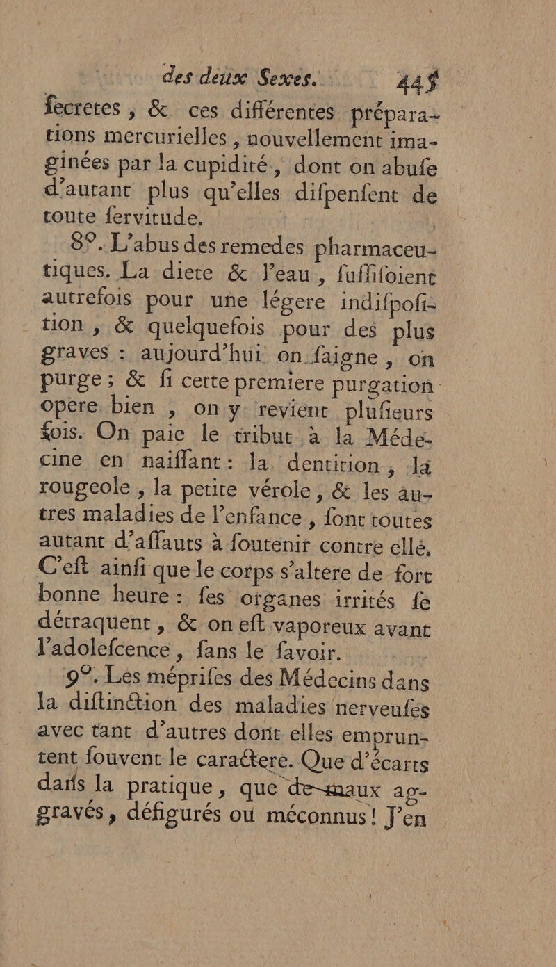 fecretes |, &amp;. ces différentes. prépara- tions mercurielles , nouvellement ima- ginées par la cupidité, dont on abufe d'autant plus qu’elles difpenfent de toute fervitude, | 8°, L'abus des remedes pharmaceu- tiques. La diere &amp; l’eau, fuffifoient autrefois pour une légere indifpofi- tion , &amp; quelquefois pour des plus graves : aujourd’hui on faigne , on purge; &amp; fi cette premiere purgation Opere bien , on y revient plufieurs £ois. On paie le tribut à la Méde- ciné en naiflant: la dentition, la rougeole , la petite vérole, &amp; les au- tres maladies de l'enfance , font toutes autant d’affauts à foutenit contre ellé, C'eft ainfi que le corps s’altére de fort bonne heure: fes organes irrités fe détraquent, &amp; on eft vaporeux avant l’adolefcence , fans le favoir. 9°. Les méprifes des Médecins dans la diftinétion des maladies nerveufes avec tant d’autres dont elles emprun- tent fouvent le caractere. Que d’écarts das la pratique, que de-maux ap- gravés, défigurés où méconnus! J'en