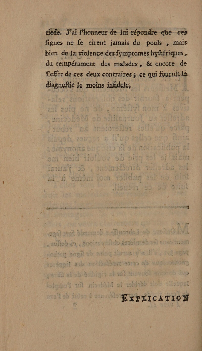 tiede. J'ai l’honneur de lui répondre que &lt;es fignes ne fe tirent jamais du pouls , mais bien de-Ja violence des fymptomes hyftériques , du tempérament des malades, &amp; encore de Veffet de ces deux contraires ÿ ce qui fournit Le diagnoftic le moins infidele, | EXPLICATION