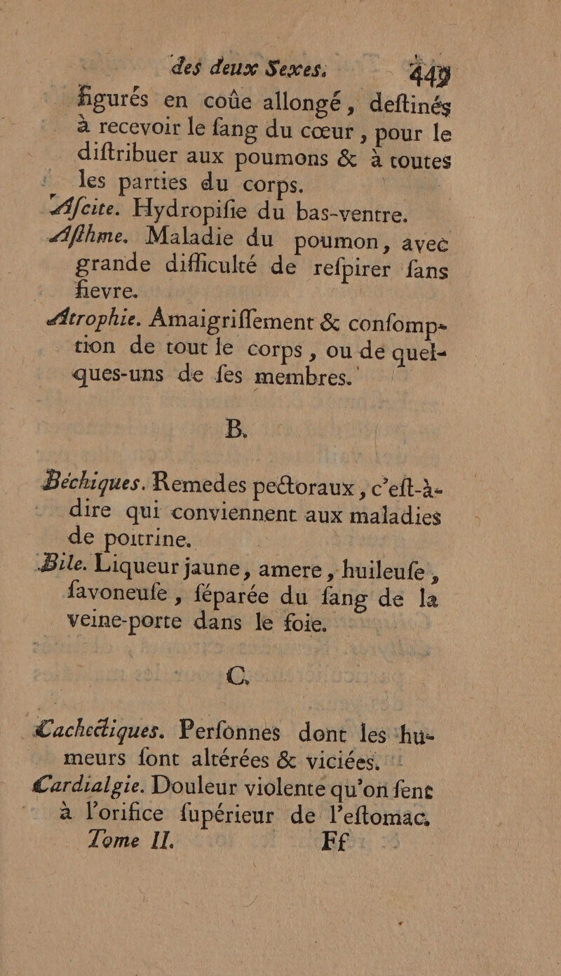 _ figurés en coûe allongé, deftinés à recevoir le fang du cœur, pour le diftribuer aux poumons &amp; à routes ‘ les parties du corps. LS Afcite. Hydropifie du bas-ventre. aAflhme. Maladie du poumon, avec grande difficulté de refpirer fans :. fevre. | #trophie. Âmaigriflement &amp; confomp= tion de tout le corps , ou de quel- ques-uns de fes membres. B. Béchiques. Remedes petoraux, c’eft-à- dire qui conviennent aux maladies de poitrine. | Bile. Liqueur jaune, amere , huileufe , favoneufe , féparée du fang de la veine-porte dans le foie. C, Lachediques. Perfonnes dont les hu- meurs font altérées &amp; viciées. Lardialgie. Douleur violente qu’on fent à l’orifice fupérieur de l’eftomac, . Tome II. EF ©