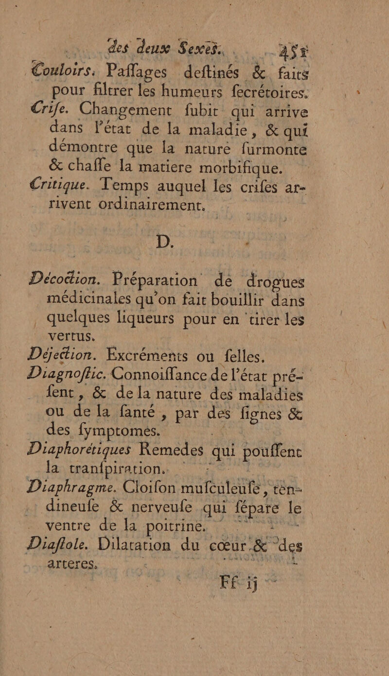 | des deux Sexts, . 3ÿs Couloirs. Paflages deftinés &amp; faits pour filtrer les humeurs fecrétoires. Crife. Changement fubir qui arrive dans Pérat de la maladie, &amp; qui démontre que la nature furmonte &amp; chafle la matiere morbifique. Critique. Temps auquel les crifes ar- rivent ordinairement, D. SLT Décocion. Préparation de drogues médicinales qu’on fait bouillir dans quelques liqueurs pour en ‘tirer Les vertus. | Déjettion. Excrémenis ou felles. Dragnofhic. Connoiffance de l’état pré- fent , &amp; dela nature des maladies ou de la fanté , par des fignes &amp; des. fymptomés. : Diaphoretiques Remedes qui pouffenc la: tranfpirations 5° | Diaphragme. Cloifon mufculeufe , tèn dineufe &amp; nerveufe qui fépare le ventre de la poitrine, Diaflole. Dilararion du cœur.&amp; ‘des arteres. PR AUS Fi