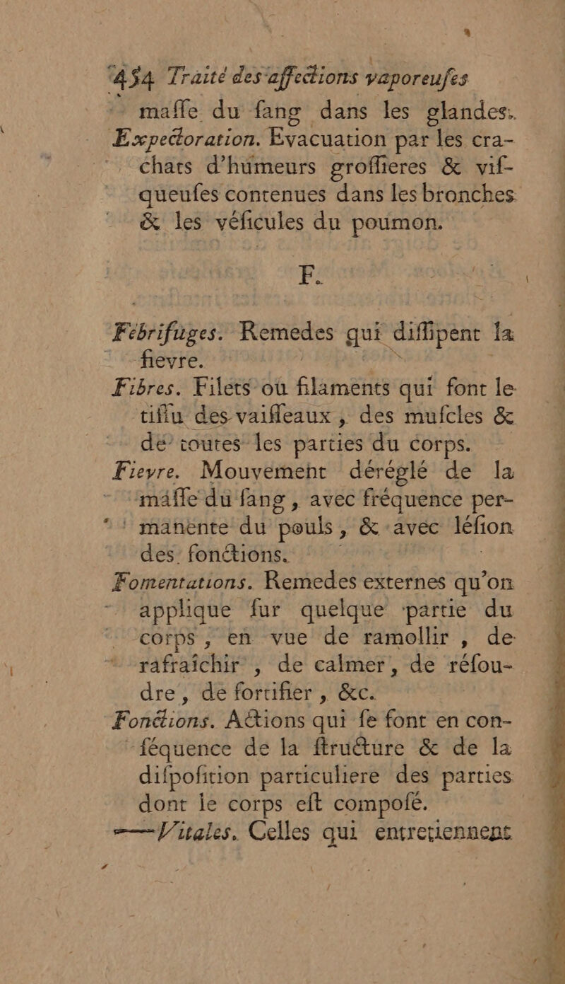 454 Traité des affections uk mafle du fang dans les glandes. Expeétoration. Evacuation par les cra- chats d’humeurs groffi eres &amp; vif- queufes contenues dans les bronches &amp; les véficules du poumon. pe fievre. Fibres. Filets où fines qui font le tiflu des vaifleaux , des mufcles &amp; dé’ toutes Îles parties du corps. Fieyre. Mouvemeht déréglé de la mäffe du fang , avec fréquence per- LA des’ fonctions. Fomentations. Remedes externes qu'on applique fur quelque ‘partie du corps , en vue de ramollir , de rafraîchir , de calmer, de réfou- dre, de forufier , &amp;c. Fonétions. Actions qui fe font en con- “féquence de la firuéture &amp; de la difpofition particuliere des parties dont le corps eft compofé. ——Vitales. Celles qui entreriennent