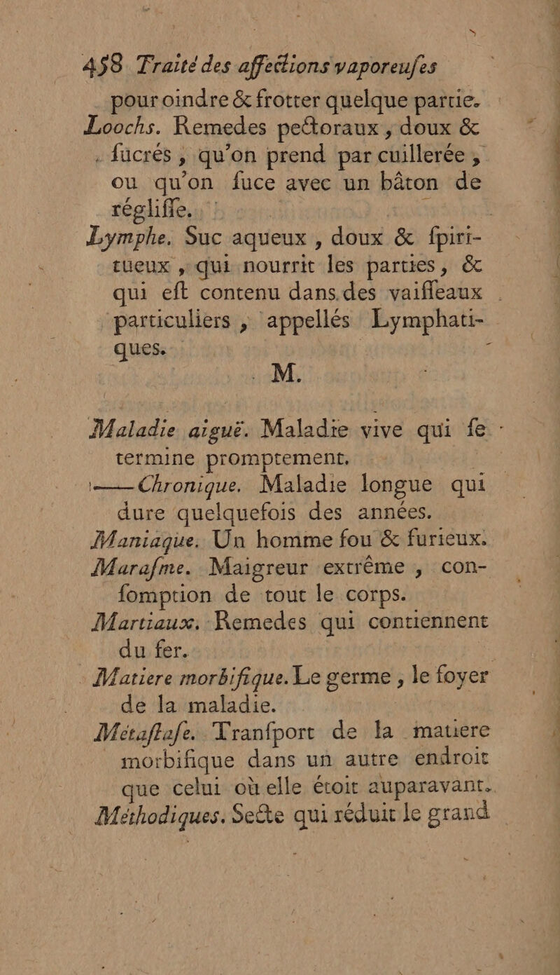 A$S8 Traite des affeitions vaporeufes pour oindre &amp; frotter quelque partie. Loochs. Remedes pettoraux , doux &amp; . fucrés , qu'on prend par cuillerée, ou qu'on fuce avec un bâton de régliffe.. : tueux , qui nourrit les parties, &amp; qui eft contenu dans.des vaiffleaux particuliers ; appellés Eymphati- ques. ; M. termine promptement, — Chronique. Maladie longue qui dure quelquefois des années. Maniaque. Un homme fou &amp; furieux. Marafme. Maigreur extrême , con- fomption de tour le corps. Martiaux. Remedes qui contiennent du fer. Vatiere morbifique. Le germe , le foyer de la maladie. Métaftafe. Vranfport de la mauere morbifique dans un autre endroit que celui oùelle étoit auparavant. Méthodiques. Sete qui réduit le grand Li |