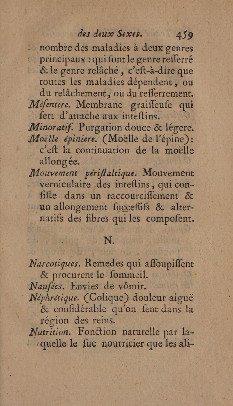 nombre des maladies à deux genres principaux : qui font le genre refferré &amp; le genre relâché, c’eft-à-dire que toutes Îles lidies dépendent, ou du relâchement, où du reflerrement. Méfentere. Membrane graiffleufe qui fert d’attache aux inteftins. Minoratif. Purgation douce &amp; légere. JMoëlle épiniere. (Moëlle de l’épine): c’eft la continuation de la moëlle allongée. dire périftalrique. Mouvement verniculaire des inteftins, qui con- fifte dans un hicévure ent &amp; un allongement fuccefifs &amp; alter- patifs des fibres qui les compofent. N. Narcotiques. Remedes qui affoupiffent &amp; procurent le fommeil. Naufées. Envies de vomir. Neéphrétique. (Colique) douleur aiguë &amp; confidérable qu’on fent dans la région des reins. ;: FAI Fonétion naturelle par la- quelle le fuc nourricier que les ali-