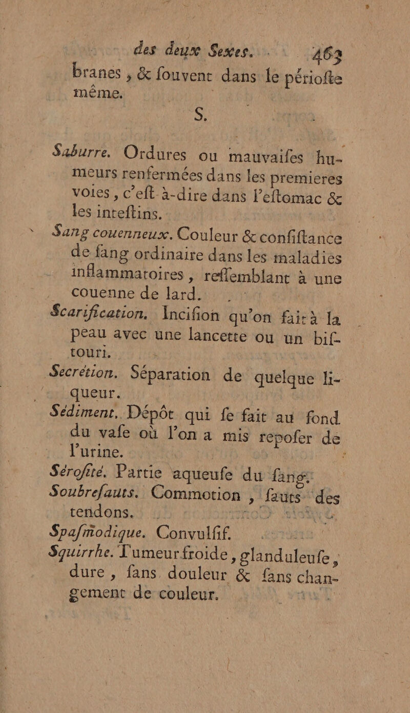 branes , &amp; fouvent dans le périofte même, à Saburre. Ordures ou mauvaifes hu- meurs renfermées dans les premieres voies, c’eft à-dire dans l’eftomac &amp; les inteftins. Sang couenneux. Couleur &amp;confiftance de fang ordinaire dans les maladies inflammatoires | reflemblanc à une couenne de lard. | Scarification. Ancifion qu’on fi-à [a peau avec une lancette où un bif touri. Secrétion. Séparation de quelque li- queur. Sédimenr, Dépôt qui fe fait au fond du vafe où l’on a mis repofer de l'urine. ; Sérofité. Partie aqueufe du fang: Soubrefauts. Commotion , fauts des tendons. RO TA 2 Spafmodique. Convulff. Sguirrhe. l'umeurfroide, glanduleufe, dure , fans douleur &amp; {ans chan- gement de couleur. AE