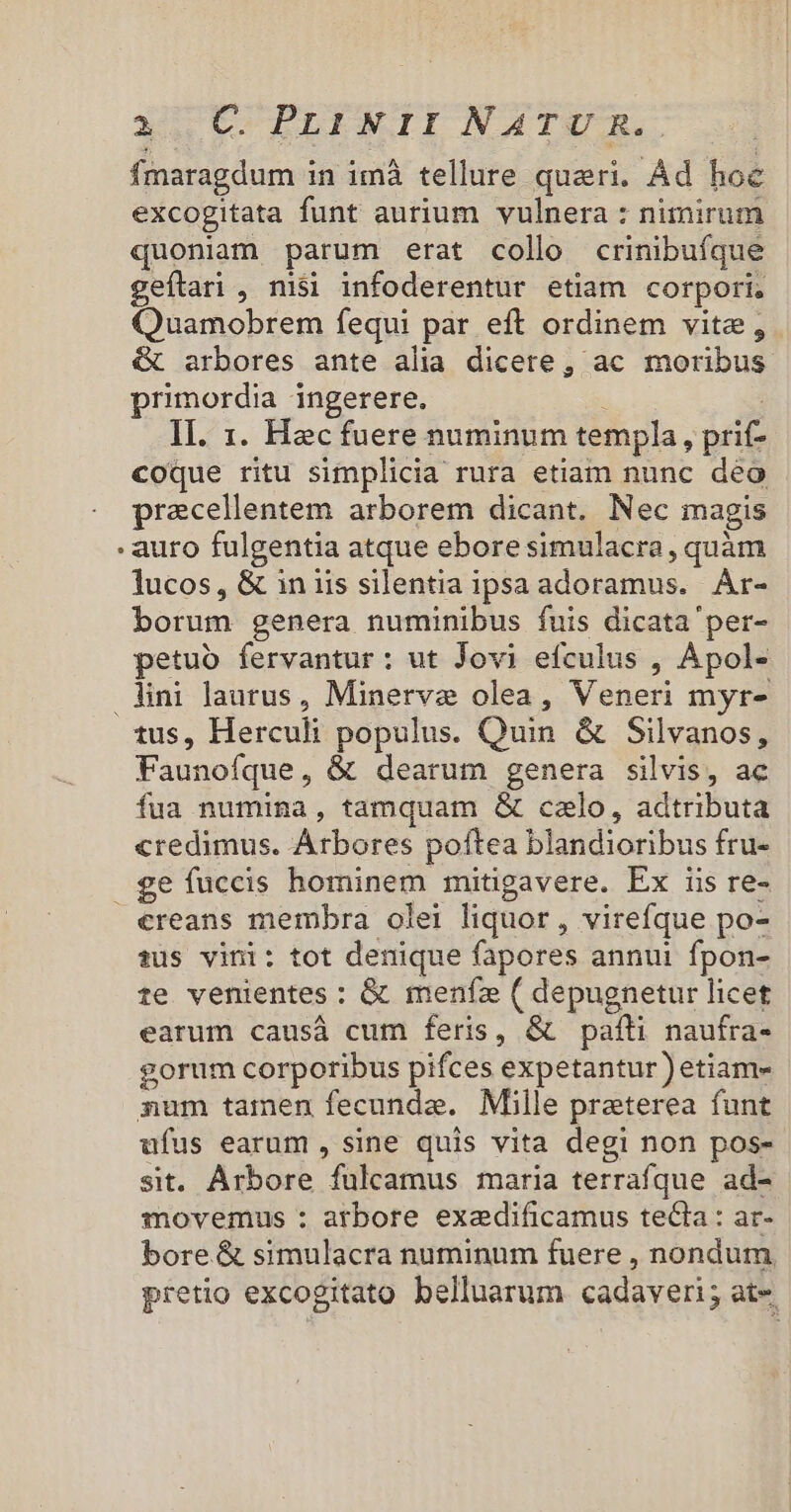 fmaragdum i in imà tellure queri. Ád hoe excogitata funt aurium vulnera : nimirum quoniam parum erat collo crinibuíque geftari , nisi infoderentur etiam corpori. Quamobrem fequi par eft ordinem vite, &amp; arbores ante alia dicere, ac moribus primordia ingerere. Il. 1. Hecfuere numinum templa, prit- coque ritu simplicia rura etiam nunc deo precellentem arborem dicant. Nec magis : auro fulgentia atque ebore simulacra, quàm lucos, &amp; in iis silentia ipsa adoramus. Are borum genera numinibus fuis dicata 'per- petuo fervantur: ut Jovi efculus , Apol- lini laurus, Minerve olea, Veneri myr- tus, Herculi aus Quin &amp; Silvanos, Faunofque , &amp; L dearum genera silvis, ac fua Ania , tamquam &amp; calo, adtributa credimus. Arbores poftea blandioribus fru- geíuccis hominem mitigavere. Ex iis re- creans membra olei liquor, vireíque po- sus vini: tot denique fapores annui fpon- te venientes : &amp; menfe ( depugnetur licet earum causá cum feris, &amp; patti naufra- gorum corporibus pifces expetantur) etiam- sum tamen fecunda. Mille praterea funt ufus earum , sine quis vita degi non pos- sit. Arbore fulcamus maria terrafque ad- movemus : arbore exedificamus tecta: ar- bore &amp; simulacra numinum fuere , nondum pretio excogitato belluarum cadaveri; at-.