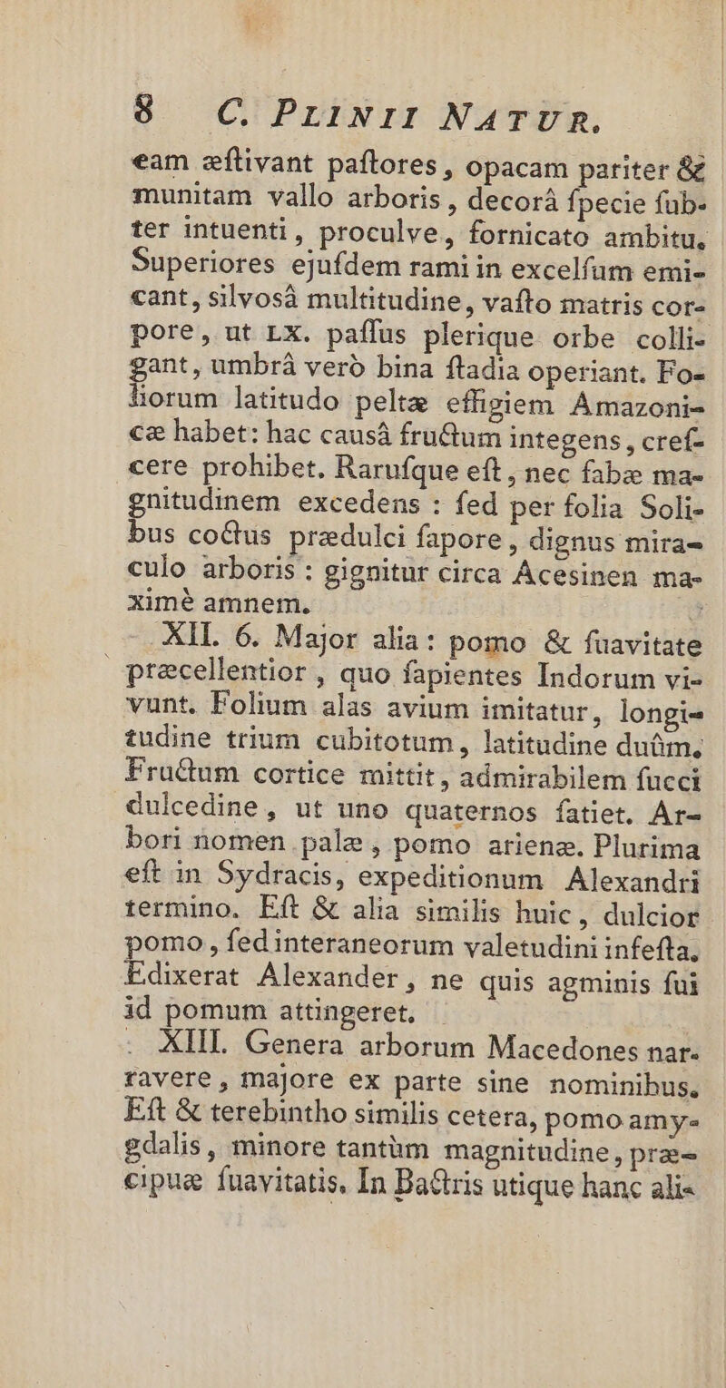 eam seftivant paftores , opacam pariter &amp; munitam vallo arboris , decorá fpecie füb- ter intuenti, proculve, fornicato ambitu, Superiores ejufdem rami in excelfum emi- cant, silvosà multitudine, vafto matris cor- pore, ut LX. paffus plerique orbe colli- gant, umbrá vero bina ftadia operiant. Fo- lorum latitudo pelta effigiem Amazoni- €&amp; habet: hac causá fru&amp;tum integens , cref- cere prohibet. Rarufque eft, nec fabze ma- gnitudinem excedens : fed per folia Soli- bus co&amp;us przdulci fapore, dignus mira- culo arboris : gignitur circa Ácesinen ma- ximé amnem. J XIL 6. Major alia: pomo &amp; fuavitate precellentior , quo fapientes Indorum vi- vunt. Folium alas avium imitatur, longi- tudine trium cubitotum, latitudine du&amp;m, Fra&amp;um cortice mittit, admirabilem fucci dulcedine, ut uno quaternos fatiet, Ar- bori nomen pale , pomo arienz. Plurima eft in Sydracis, expeditionum Alexandri termino, Eft &amp; alia similis huic, dulcior omo , fed interaneorum valetudini infefta, dixerat Alexander, ne quis agminis fui id pomum attingeret, : XIII. Genera arborum Macedones nar. ravere, majore ex parte sine nominibus, Eft &amp; terebintho similis cetera, pomo amy gdalis, minore tantàm magnitudine, prae- cipug fuavitatis, In BaGris utique hanc ali-