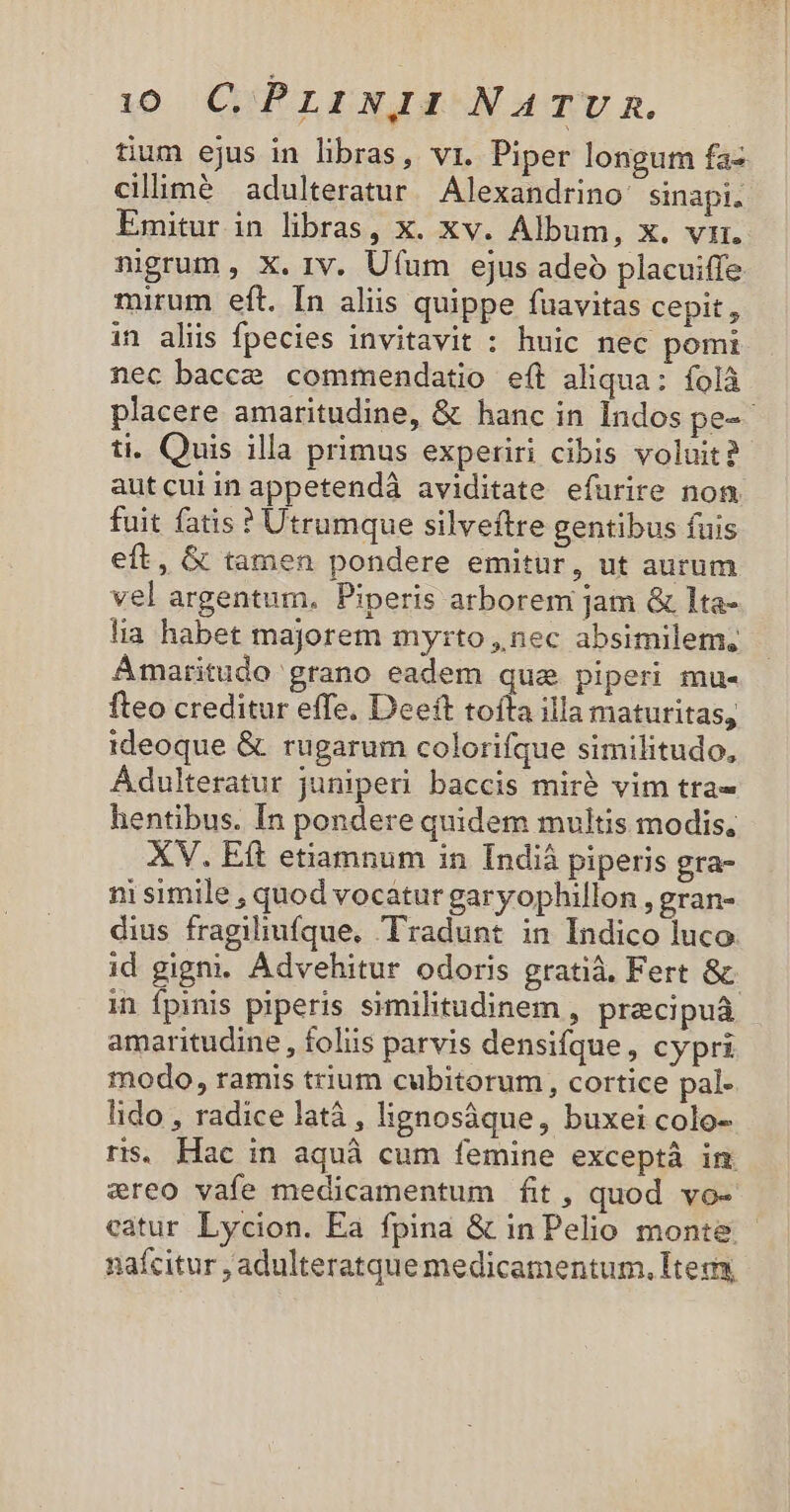 tium ejus in libras, vi. Piper longum faz ciliimé adulteratur Alexandrino: sinapi. Emitur in libras, x. xv. Album, x. vr. nigrum , X. rv. Ufum ejus adeo placuiffe mirum eft. In aliis quippe fuavitas cepit, in aliis fpecies invitavit : huic nec pomi nec bacce commendatio e(t aliqua: íolà placere amaritudine, &amp; hanc in Indos pe-- ti. Quis illa primus experiri cibis voluit? autcuiinappetendà aviditate efurire nom fuit fatis ? Utrumque silveftre gentibus fuis eft, &amp; tamen pondere emitur, ut aurum vel argentum. Piperis arborem jam &amp; lta- lia habet majorem myrto, nec absimilem, Ámaritudo grano eadem qua piperi mu- fteo creditur effe. Deeft tofta illa maturitas, ideoque &amp; rugarum colorifque similitudo, Ádulteratur juniperi baccis mirà vim tta- hentibus. In pondere quidem multis modis, XV. Eft etiamnum in Indiá piperis gra- ni simile , quod vocatur garyophillon , gran- dius fragiliufque, Tradunt in Indico luco id gigni. Advehitur odoris gratià, Fert &amp; in Ípinis piperis similitudinem , przcipuáà amaritudine , foliis parvis densifque, cypri modo, ramis trium cubitorum, cortice pal- lido , radice latà , lignosáque, buxei colo- rs. Hac in aquà cum femine exceptà im creo vafe medicamentum fit, quod vo- catur Lycion. Ea fpina &amp; in Pelio monte. - naícitur , adulteratque medicamentum. Iteg