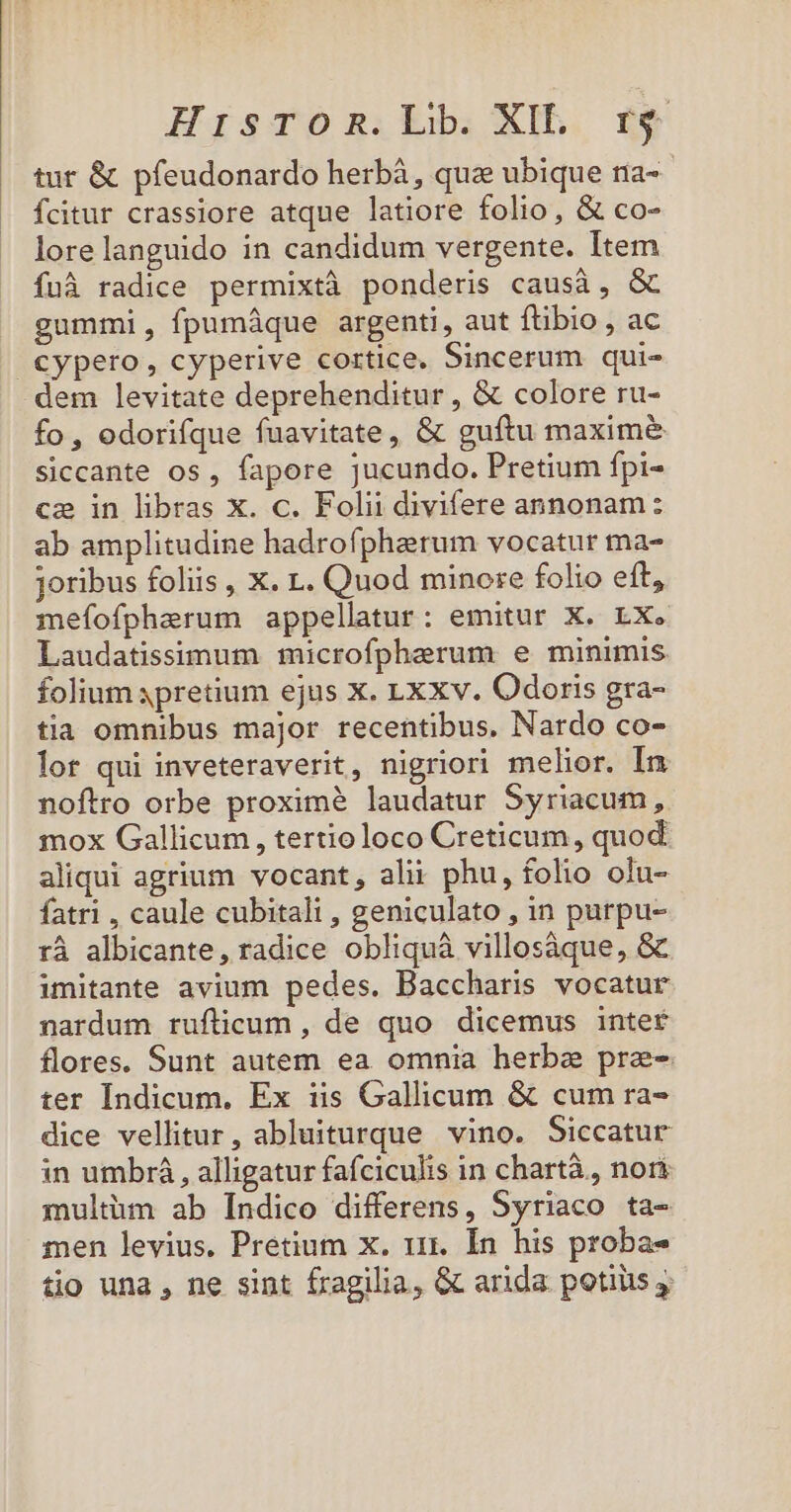 tur &amp; pfeudonardo herbáà, quz ubique na- fcitur crassiore atque latiore folio, &amp; co- lorelanguido in candidum vergente. Item fuà radice permixtà ponderis causà, &amp; gummi, fpumáque argenti, aut ftibio , ac fo, odorifque fuavitate, &amp; guítu maximé&amp; siccante os , fapore jucundo. Pretium fpi- ca in libras x. c. Folii divifere annonam : ab amplitudine hadrofpharum vocatur ma- Joribus foliis , X. 1. Quod minore folio eft, mefofpherum appellatur: emitur X. LX. Laudatissimum microfpherum e minimis folium 4pretium ejus X. Lx xv. Odoris gra- tia omnibus major recentibus, Nardo co- lot qui inveteraverit, nigriori melior. In noftro orbe proxime laudatur Syriacum, mox Gallicum, tertioloco Creticum, quod aliqui agrium vocant, alii phu, folio olu- fatri , caule cubitali , geniculato , in purpu- rà albicante, radice obliquà villosàque, &amp; imitante avium pedes. Baccharis vocatur nardum ruflicum , de quo dicemus inter flores. Sunt autem ea omnia herbe pre- ter Indicum. Ex iis Gallicum &amp; cum ra- dice vellitur, abluiturque vino. Siccatur in umbrá , alligatur fafciculis in chartà., nori multüm ab Indico differens, Syriaco ta- men levius. Pretium x. 111. Ín his probas tio una , ne sint fragilia, &amp; arida potiiis y