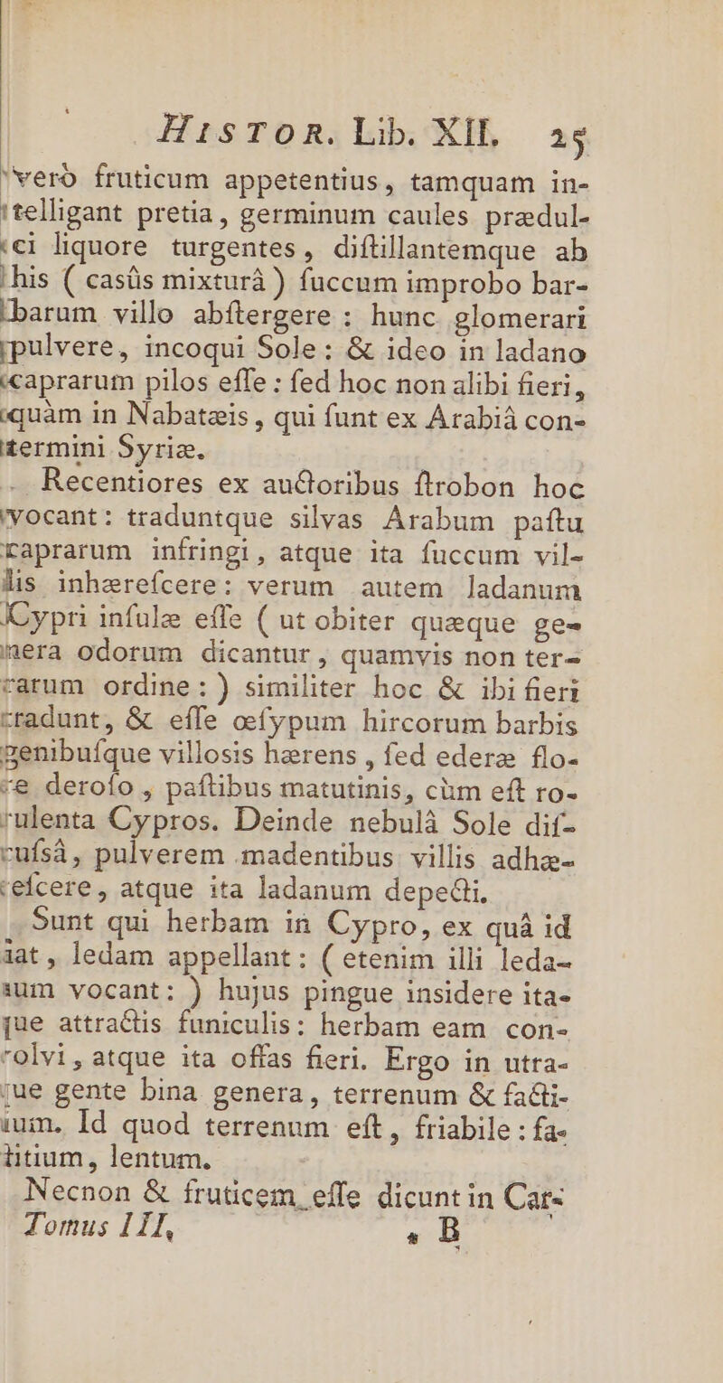 vero fruticum appetentius, tamquam in- 'telligant pretia, germinum caules predul- «€i liquore turgentes , diftüllantemque. ab his ( casüs mixturà) fuccum improbo bar- barum villo abítergere : hunc glomerari pulvere, incoqui Sole: &amp; ideo in ladano caprarum pilos effe : fed hoc non alibi fieri, iquàm in Nabatais , qui funt ex Árabiá con- £ermini Syriz. Recentiores ex autoribus ftrobon hoc vocant: traduntque silvas Arabum paftu raprarum infringi, atque ita fuccum vil- lis inhereícere: verum autem ladanum Cypri infule effe ( ut obiter queque ge- /aera odorum dicantur, quamvis non ter- rarum ordine:) similiter hoc &amp; ibi fieri tradunt, &amp; effe oefypum hircorum barbis genibufque villosis herens , fed edere flo- -e deroío , paftibus matutinis, cüm eft ro- rulenta Cypros. Deinde nebulà Sole dif- rufsà, pulverem .madentibus. villis adhzs- cefcere , atque ita ladanum depedi. Sunt qui herbam in Cypro, ex quà id àat, ledam appellant: ( etenim illi leda- 1um vocant: ) hujus pingue insidere ita- [ue attradüis funiculis; herbam eam con- rolvi, atque ita offas fieri. Ergo in utta- jue gente bina genera, terrenum &amp; fa&amp;i- ium. Id quod terrenum eft, friabile : fa iitium, lentum. Necnon &amp; fruticem, effe dicunt in Car« Tomus 1I, . B