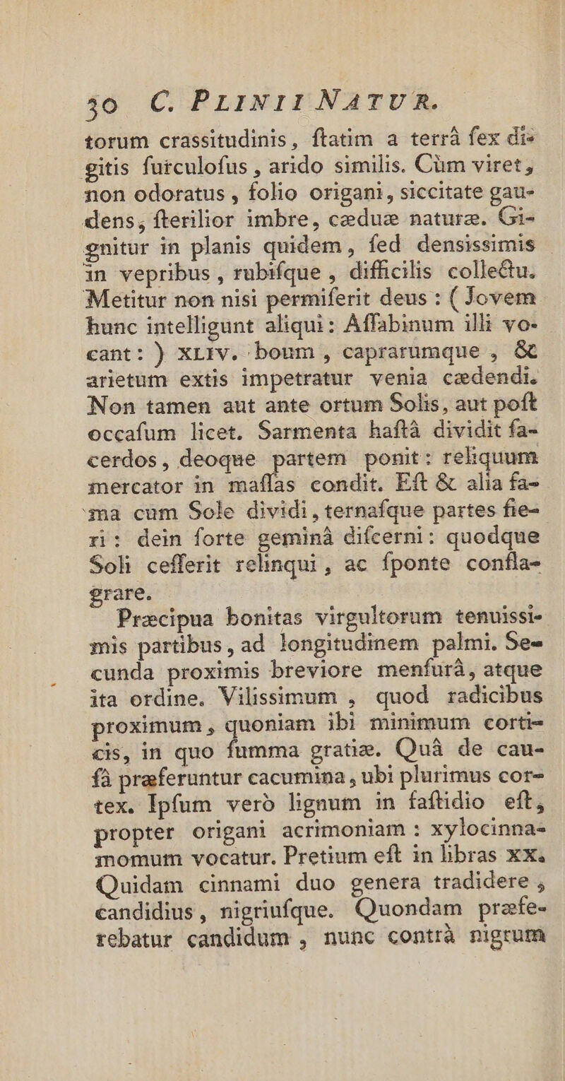 torum crassitudinis, ftatim a terrà fex di» gitis furculofus , arido similis. Cüm viret, non odoratus , folio origani, siccitate gau- dens, fterilior imbre, ceduz naturae. Gi- gnitur in planis quidem , fed densissimis 1n vepribus , rubifque , difficilis colledu. ;Metitur non nisi permiferit deus : ( Jovem hunc intelligunt aliqui: Affabinum illi vo- cant: ) XL1rv. boum, caprarumque , &amp; arietum extis impetratur venia cazdendi. Non tamen aut ante ortum Solis, aut poft occafum licet. Sarmenta haftà dividit fa- cerdos, deoque partem ponit: rehquum mercator in maflas condit. Eft &amp; alia fa- ma cum Sole dividi, ternafque partes fie- ri: dein forte geminà difcerni: quodque Soli cefferit relinqui , ac fponte confla- grare. Pracipua bonitas virgultorum tenuissi- mis partibus, ad longitudinem palmi. Se- cunda proximis breviore menfurà, atque ita ordine. Vilissimum , quod radicibus proximum, quoniam ibi minimum corti- cis, in quo fumma gratie. Quà de cau- fà preferuntur cacumina , ubi plurimus cor- tex. Ipfum vero ligaum in faftdio eft, propter origani acrimoniam : xylocinna- inomum vocatur. Pretium eft in hbras xx. Quidam cinnami duo genera tradidere , eandidius, nigriufque. Quondam prafe- rebatur candidum , nunc contrà nigrum