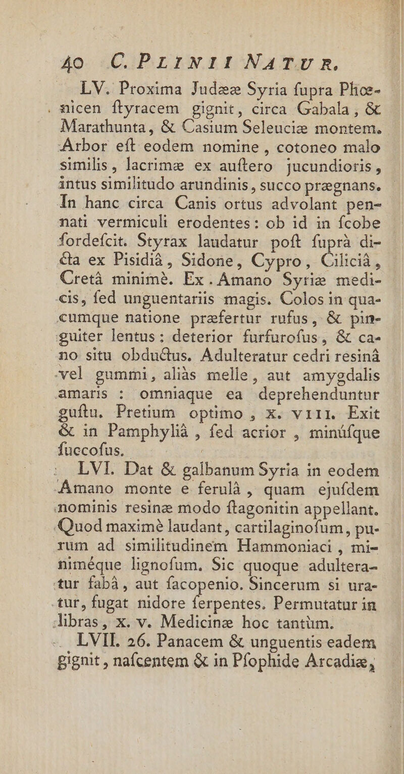 LV. Proxima Judez Syria fupra Plos- . nicen ftyracem gignit, circa Gabala , &amp; Marathunta, &amp; Casium Seleucie montem. Arbor eít eodem nomine , cotoneo malo similis, lacrime ex auftero jucundioris, intus similitudo arundinis , succo pregnans. In hanc circa Canis ortus advolant pen- nati vermiculi erodentes: ob id in fcobe fordefcit. Styrax laudatur poft fuprà di- €&amp;a ex Pisidià, Sidone, Cypro, Ciliciá, Cretà minimà. Ex. Amano Syrie medi- «is, fed unguentariis magis. Colos in qua- cumque natione praefertur rufus, &amp; pin- guiter lentus: deterior furfurofus, &amp; ca- no situ obduGus. Adulteratur cedri resinà vel gummi, aliàs melle, aut. amygdalis amaris : omniaque ea deprehenduntur guftu. Pretium optimo , x. viii. Exit &amp; in Pamphylià , fed acrior , minüfque fuccofus. LVI. Dat &amp; galbanum Syria in eodem Amano monte e ferulà , quam ejufdem nominis resine modo ftagonitin appellant. Quod maximé laudant, cartilaginofum, pu- rum ad similitudinem Hammoniaci , mi- niméque lignofum. Sic quoque adultera- tur fabá, aut facopenio. Sincerum si ura- tur, fugat nidore ferpentes. Permutatur in libras, x. v. Medicine hoc tantüim. LVII. 26. Panacem &amp; unguentis eadem gignit , nafcentem &amp; in Pfophide Arcadia,