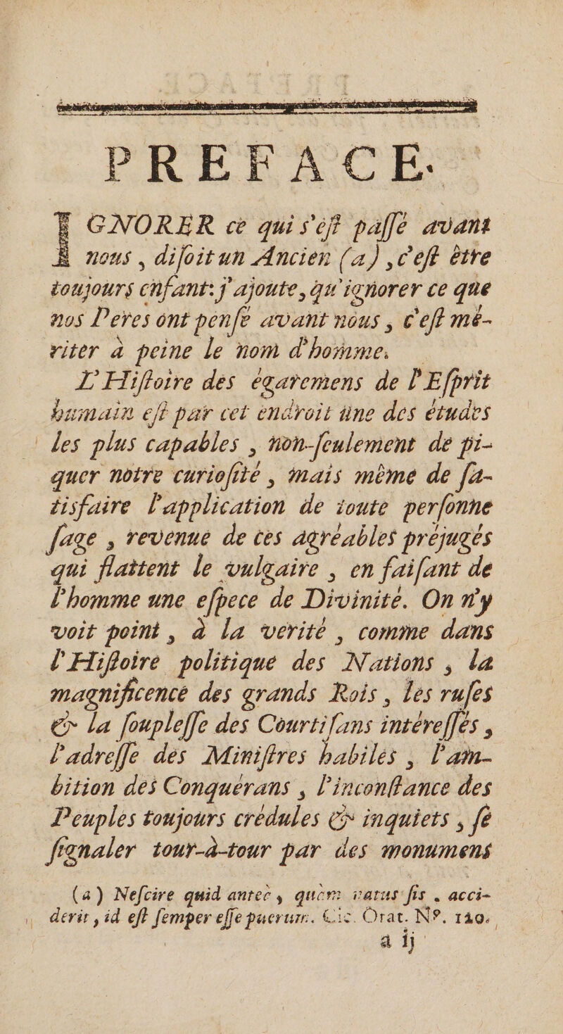 FPE 7 PREFACE.: GNORER ce qui s'éf pallé avant Ÿ ous, dijoitun Ancien [4) ,C’eft être toujours chfant:j ajoute, qu'ighorer ce que nos Deres ont penfe avant nous, c'efl mé- riter à peine le nom d'homme. _ L’'Hifloire dés eégaremens de l'Efprit humain ef par cet endroit âne des études les plus capables , hon-[eulement de pi- quer notre curiolité , Mais mème de [a- tisfaire l'application de ionte perfonne fage , revenue de tes agréables préjugés qui flaitent le vulgaire , en fai[unt de l'homme une efpece de Divinite. On ny voit point, à la vérité , comme dans l'Hifloire politique des Nations ; la magnificence des grands Rois, les rufes © la foupleffe des . interelles , l'adrefle dés Miniffres habiles , l'am- bition des Conquerans ; Pinconflance des Peuples toujours credules &amp;* inquiets , [e fignaler tour-à-tour par des monumens (a) Nefcire quid anree, quer: varus’ fs . acci- | derir, id ef} femper effe puerurr. &amp;12 Orar. NP. 140. : a 17