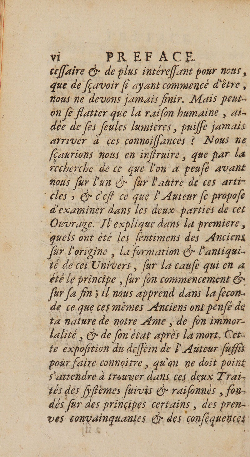 ceffaire @* de plus intéreflant pour nous, que de fçavoir fi ayant commence d'être , mous ne devons. jamais finir. Mais peut- on fe flatter que la raifon humaine , ai. dée de [es feules lumieres , puiffe jamais arriver à ces connoiflances ? Nous n6 faurions nous en inffraire, que par la recherche de ce que l'on à penfe avant noûs [ur l'un € fur l'aatre de ces arti- “cles &gt;» &amp; C'cff ce que l' Auteur fe propole ® d'examiner dans les deux. parties de cet $ Ouvrage. l'explique dans La premiere, quels ont éte les féntimens des Anciens fur l'origine , la formation € l'antiqui. 46 de cet Univers, [ur La caufe qui en 4 été le principe , fur fon commencement @* {er [a fin 3 il nous apprend dans la fecon de ce.que ces mèmes Anciens ont penfe de ta naiure de notre Ame , de fon immor- lalite , € de Jon état après la mort. Cet. te expolition du deffein de l Auteur fuffis pour faire connoitre, qu'an ne doit point s'attendre à trouver dans ces deux Trai- êes des fÿffèmes fuivis € raifonnes , fau. dés fur des principes certains , des pren. ves convainquantes er des conféquences |