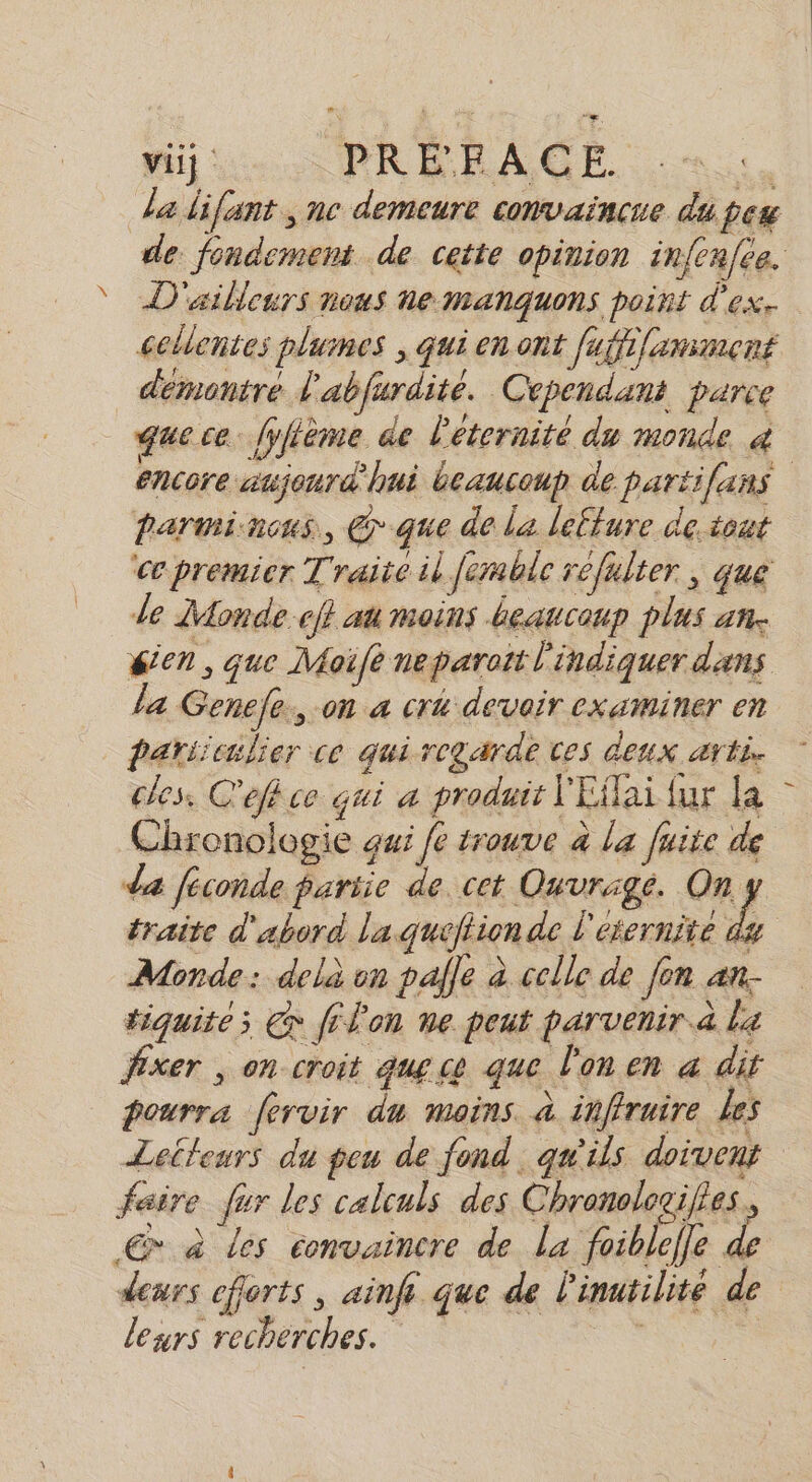 viij PRÉEACE re da lifant , nc demeure convaincue du peu de fondement de cette opinion infcafee. D'ailleurs nous ne-manquons point d'ex. cellentes plumes ; qui en ont fuffi/amment demontre l'abfurdite. Cependant parce que ce. fyfième ae l'éternité du monde 4 encore aujourd'hui beaucoup de partifans barminons, @que de la lefture de tout ‘ce premier Traite il femble refulter, que Je Monde. cf} au moins Leaucoup plus an. sien, que Moifé neparoit l'indiquer dans la Genefe., on a cr4 devoir examiner en Pariiculier ce qui regarde ces CEUX. AT fe cles. C'efkce qui a produit l'Effai fur la Chronologie gui fe trouve à la fuite de da féconde pariie de. cet Ouvrage. ERA traite d'abord la quéfiion de l'éternité du Monde: delà on palle à celle de [on an- tiquite; @ filon ne peut parvenir à La fixer , on croit que ce que l'on en a dit pourra fervir du moins. à inffruire Les Leileurs du peu de fond qu'ils doivent faire fur les calculs des Chronologifies. 6 à Les convaincre de la foiblefle &amp; deurs efforts, ainf que de l'inatilité de leurs recherches.